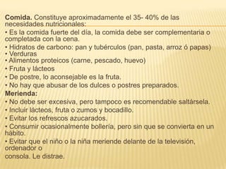Comida. Constituye aproximadamente el 35- 40% de las
necesidades nutricionales:
• Es la comida fuerte del día, la comida debe ser complementaria o
completada con la cena.
• Hidratos de carbono: pan y tubérculos (pan, pasta, arroz ó papas)
• Verduras
• Alimentos proteicos (carne, pescado, huevo)
• Fruta y lácteos
• De postre, lo aconsejable es la fruta.
• No hay que abusar de los dulces o postres preparados.
Merienda:
• No debe ser excesiva, pero tampoco es recomendable saltársela.
• Incluir lácteos, fruta o zumos y bocadillo.
• Evitar los refrescos azucarados.
• Consumir ocasionalmente bollería, pero sin que se convierta en un
hábito.
• Evitar que el niño o la niña meriende delante de la televisión,
ordenador o
consola. Le distrae.
 