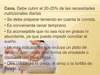 Cena. Debe cubrir el 20-25% de las necesidades
nutricionales diarias
• Se debe preparar teniendo en cuenta la comida.
• Es conveniente cenar temprano.
• Es aconsejable que no sea rica en grasas ni
abundante, ya que puede impedir conciliar el
sueño.
• Lo más indicado es que incluya un plato de
verdura, bien cruda o en forma de ensalada o
cocinada con poca grasa.
• Otra opción es la pasta, el arroz o la tortilla de
patata.
 