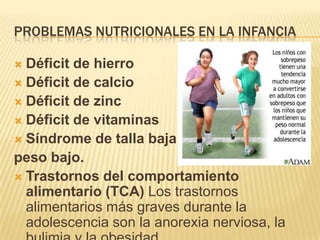 PROBLEMAS NUTRICIONALES EN LA INFANCIA
 Déficit de hierro
 Déficit de calcio
 Déficit de zinc
 Déficit de vitaminas
 Síndrome de talla baja y
peso bajo.
 Trastornos del comportamiento
alimentario (TCA) Los trastornos
alimentarios más graves durante la
adolescencia son la anorexia nerviosa, la
 