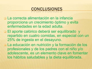 CONCLUSIONES
 La correcta alimentación en la infancia
proporciona un crecimiento óptimo y evita
enfermedades en la edad adulta.
 El aporte calórico deberá ser equilibrado y
repartido en cuatro comidas, en especial con un
25% de ingesta en el desayuno.
 La educación en nutrición y la formación de los
profesionales y de los padres con el niño y/o
adolescente, es un elemento clave en fomentar
los hábitos saludables y la dieta equilibrada.
 