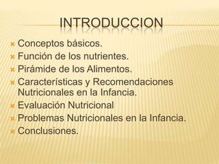 INTRODUCCION
 Conceptos básicos.
 Función de los nutrientes.
 Pirámide de los Alimentos.
 Características y Recomendaciones
Nutricionales en la Infancia.
 Evaluación Nutricional
 Problemas Nutricionales en la Infancia.
 Conclusiones.
 