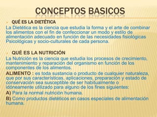 CONCEPTOS BASICOS
 QUÉ ES LA DIETÉTICA
La Dietética es la ciencia que estudia la forma y el arte de combinar
los alimentos con el fin de confeccionar un modo y estilo de
alimentación adecuado en función de las necesidades fisiológicas
Psicológicas y socio-culturales de cada persona.
 QUÉ ES LA NUTRICIÓN
La Nutrición es la ciencia que estudia los procesos de crecimiento,
mantenimiento y reparación del organismo en función de los
componentes de los alimentos.
ALIMENTO : es toda sustancia o producto de cualquier naturaleza,
que por sus características, aplicaciones, preparación y estado de
conservación sea susceptible de ser habitualmente o
idóneamente utilizado para alguno de los fines siguientes:
A) Para la normal nutrición humana.
B) Como productos dietéticos en casos especiales de alimentación
humana.
 