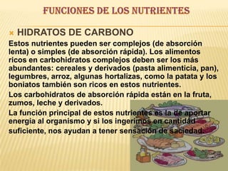  HIDRATOS DE CARBONO
Estos nutrientes pueden ser complejos (de absorción
lenta) o simples (de absorción rápida). Los alimentos
ricos en carbohidratos complejos deben ser los más
abundantes: cereales y derivados (pasta alimenticia, pan),
legumbres, arroz, algunas hortalizas, como la patata y los
boniatos también son ricos en estos nutrientes.
Los carbohidratos de absorción rápida están en la fruta,
zumos, leche y derivados.
La función principal de estos nutrientes es la de aportar
energía al organismo y si los ingerimos en cantidad
suficiente, nos ayudan a tener sensación de saciedad.
 