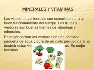 MINERALES Y VITAMINAS
Las vitaminas y minerales son esenciales para el
buen funcionamiento del cuerpo. Las frutas y
verduras son buenas fuentes de vitaminas y
minerales.
Es mejor cocinar las verduras en una cantidad
pequeña de agua y durante un corto periodo para no
destruir estas vitaminas tan importantes. Es mejor
hervirlas.
 