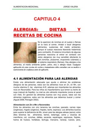 ALIMENTACION MEDICINAL JORGE VALERA
100
CAPITULO 4
ALERGIAS: DIETAS Y
RECETAS DE COCINA
Es la aparicion de ronchas en el cuerpo o flemas
en la nariz al comer, inhalar o tocar alergenos
(alimentos, sustancias del medio ambiente),
porque el cuerpo reacciona liberando histaminas
para combatirlo. El sistema inmunitario de algunas
personas reacciona al entrar en contacto con
estos alergenos (es muy sensible) afectando la
piel (ronchas, picazones, erupciones cutaneas) y
el sistema respiratorio (flemas). Hay alergias a los
alimentos, al medio ambiente (polen, polvo, etc) o alergia nasal. Cualquier
aplicación de estas recetas de cocina o tratamientos debe consultar con su medico o
nutricionista de confianza antes de aplicarlo.
4.1 ALIMENTACIÓN PARA LAS ALERGIAS
Existe una alimentación adecuada que ayuda a eliminar los problemas
alergicos de las personas, estos son los alimentos ricos en Zn, en Mn, con
mucha vitamina C, las vitaminas A+E; ademas son importantes los alimentos
ricos en flavonoides. Para los niños es importantísimo que tomen su leche de
soya (natural de frejolito). La miel es otro alimento importante (come el panal
con miel). En general los alimentos buenos son muy pocos, estos son los
alimentos orgánicos, estos son los alimentos que debemos buscar y comer
(Agusti 2006; Parragón 2002).
Alimentación con Zn o Mn o flavonoides
Entre los alimentos con zinc tenemos las conchas, pescado, carnes rojas
(orgánicas), hígado (orgánico), frejoles, leche, espinaca. Los alimentos buenos
para superar la deficiencia de Mn, sirven para las alergias aéreas (asma); entre
ellos tenemos las almendras, berros, betarraga, carne y vísceras de
mamíferos; col, conchas, dátiles, escarola, espárragos, espinacas, frejoles,
harina de huesos, hortalizas, lechuga, manzana, naranja, nueces, pera,
 