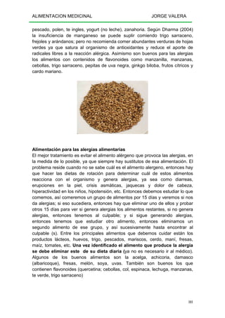ALIMENTACION MEDICINAL JORGE VALERA
101
pescado, polen, te ingles, yogurt (no leche), zanahoria. Según Dharma (2004)
la insuficiencia de manganeso se puede suplir comiendo trigo sarraceno,
frejoles y arándanos; pero no recomienda comer abundantes verduras de hojas
verdes ya que satura al organismo de antioxidantes y reduce el aporte de
radicales libres a la reacción alérgica. Asimismo son buenos para las alergias
los alimentos con contenidos de flavonoides como manzanilla, manzanas,
cebollas, trigo sarraceno, pepitas de uva negra, ginkgo biloba, frutos cítricos y
cardo mariano.
Alimentación para las alergias alimentarias
El mejor tratamiento es evitar el alimento alérgeno que provoca las alergias, en
la medida de lo posible, ya que siempre hay sustitutos de esa alimentación. El
problema reside cuando no se sabe cuál es el alimento alergeno, entonces hay
que hacer las dietas de rotación para determinar cuál de estos alimentos
reacciona con el organismo y genera alergias, ya sea como diarreas,
erupciones en la piel, crisis asmáticas, jaquecas y dolor de cabeza,
hiperactividad en los niños, hipotensión, etc. Entonces debemos estudiar lo que
comemos, así comeremos un grupo de alimentos por 15 días y veremos si nos
da alergias; si eso sucediera, entonces hay que eliminar uno de ellos y probar
otros 15 días para ver si genera alergias los alimentos restantes, si no genera
alergias, entonces tenemos al culpable; y si sigue generando alergias,
entonces tenemos que estudiar otro alimento, entonces eliminamos un
segundo alimento de ese grupo, y así sucesivamente hasta encontrar al
culpable (s). Entre los principales alimentos que debemos cuidar están los
productos lácteos, huevos, trigo, pescados, mariscos, cerdo, maní, fresas,
maíz, tomates, etc. Una vez identificado el alimento que produce la alergia
se debe eliminar este de su dieta diaria (ya no es necesario ir al médico).
Algunos de los buenos alimentos son la acelga, achicoria, damasco
(albaricoque), fresas, melón, soya, uvas. También son buenos los que
contienen flavonoides (quercetina; cebollas, col, espinaca, lechuga, manzanas,
te verde, trigo sarraceno)
 