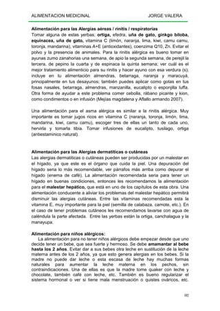 ALIMENTACION MEDICINAL JORGE VALERA
102
Alimentación para las Alergias aéreas / rinitis / respiratorias
Tomar alguna de estas yerbas; ortiga, efedra, uña de gato, ginkgo biloba,
equinacea, uña de gato, vitamina C (limón, naranja, lima, kiwi, camu camu,
toronja, mandarina), vitaminas A+E (antioxidantes), coenzima Q10, Zn. Evitar el
polvo y la presencia de animales. Para la rinitis alérgica es bueno tomar en
ayunas zumo zanahorias una semana, de apio la segunda semana, de perejil la
tercera, de pepino la cuarta y de espinaca la quinta semana; ver cuál es el
mejor tratamiento alimenticio para su rinitis y hacer ayuno con esa verdura (s);
incluye en tu alimentación almendras, betarraga, naranja y maracuyá,
principalmente en tus desayunos; también puedes aplicar como gotas en tus
fosas nasales, betarraga, almendras, manzanilla, eucalipto o esponjilla luffa.
Otra forma de ayudar a este problema comer cebolla, rábano picante y kion,
como condimentos o en infusión (Mejías magdalena y Aflallo armando 2007).
Una alimentación para el asma alérgica es similar a la rinitis alérgica. Muy
importante es tomar jugos ricos en vitamina C (naranja, toronja, limón, lima,
mandarina, kiwi, camu camu), escoger tres de ellas un tanto de cada uno,
hervirla y tomarla tibia. Tomar infusiones de eucalipto, tusilago, ortiga
(antiestaminico natural).
Alimentación para las Alergias dermatiticas o cutáneas
Las alergias dermatiticas o cutáneas pueden ser producidas por un malestar en
el hígado, ya que este es el órgano que cuida la piel. Una depuración del
hígado seria lo más recomendable, ver párrafos más arriba como depurar el
hígado (enema de café). La alimentación recomendada seria para tener un
hígado en buenas condiciones, entonces les recomendamos la alimentación
para el malestar hepático, que está en uno de los capítulos de esta obra. Una
alimentación conducente a aliviar los problemas del malestar hepático permitirá
disminuir las alergias cutáneas. Entre las vitaminas recomendadas esta la
vitamina E, muy importante para la piel (semilla de calabaza, camote, etc.). En
el caso de tener problemas cutáneos les recomendamos lavarse con agua de
caléndula la parte afectada. Entre las yerbas están la ortiga, canchalagua y la
manayupa.
Alimentación para niños alérgicos:
La alimentación para no tener niños alérgicos debe empezar desde que uno
decide tener un bebe, que sea fuerte y hermoso. Se debe amamantar al bebe
hasta los 2 años. Evitar dar a sus bebes otra leche en sustitución de la leche
materna antes de los 2 años, ya que esto genera alergias en los bebes. Si la
madre no puede dar leche o esta escasa de leche hay muchas formas
naturales para aumentar la leche materna en los pechos, sin
contraindicaciones. Una de ellas es que la madre tome quaker con leche y
chocolate, también café con leche, etc. También es bueno regularizar el
sistema hormonal o ver si tiene mala menstruación o quistes ováricos, etc.
 