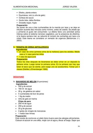 ALIMENTACION MEDICINAL JORGE VALERA
104
Efedra, planta entera
Equinácea, raíz (o uña de gato)
Corteza de sauce
Gordo lobo, tallos floridos
Grosella negra, hojas
Preparación
Se ponen de una a tres cucharaditas de la mezcla por taza y se deja en
infusión durante diez minutos como mínimo, antes de colarla. Se añade ajo
y pimienta al gusto del consumidor. La efedra tiene una actividad activa
intensa sobre el sistema nervioso vegetativo, por la presencia de efedrina;
si la tisana sentara mal, se reducirá el número de cucharitas por taza a la
mitad. Esta tisana se considera un remedio de urgencia (Berdonces J L
2003).
3- TERAPIA DE ORINA ANTIALERGICA
Ingredientes
Un vaso de orina (primera orina de la mañana) para los adultos. Medio
vaso a ¼ vaso para los niños
1 vaso de agua pura
Preparación
Todos los días después de levantarse se debe orinar en un deposito la
primera orina. Luego tomar la primera orina. En la primera vez hay que
botar el asco que se siente, pero luego uno se acostumbra. Tomar por 3
meses (Dahlke y Ehremberger 1999).
DESAYUNO
1- BAVAROIS DE MELON (8 porciones)
Ingredientes
• 200 g de azúcar
• 160 ml de agua
• 28 g de gelatina sin sabor
• 4 cucharadas de licor de peras
• 1 Kg de melón
• Uña de gato en harina
Chips de pera
• 200 ml de agua
• 200 g de azúcar
• 20 g de glucosa
• 4 gotas de vinagre de manzanas
• 1 melón bien firmes
Preparación
Esta receta de cocina es un plato típico bueno para las alergias alimentarias.
Colocar el azúcar en una ollita, mojar con el agua y llevar al fuego. Dejar que
 