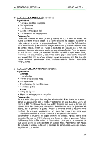ALIMENTACION MEDICINAL JORGE VALERA
109
2- ALPACA A LA PARRILLA (6 porciones)
Ingredientes
1.5 kg de costillar de alpaca
Sal y pimienta
1 kg de yucas
Aceite de maíz para freír
3 cucharadas de ortiga picado
Preparación
Cortar las costillas en tiras (hueso y carne) de 2 – 3 cms de ancho. El
hueso aportará mucho sabor a la carne durante la cocción. Calentar a
calor máximo la barbacoa o una plancha de hierro con parrilla. Salpimentar
las tiras de costilla y cocinarlas a fuego fuerte hasta que estén bien doradas
de ambos lados. Pelar las yucas y cortarlas en rodajas de 5 mm de
espesor. Calentar abundante aceite en una olla profunda. Freír las yucas,
en dos tandas, hasta que resulten doradas. A medida que estén listas,
retirarlas con espumadera y escurrirlas sobre papel absorbente. Salpicar
las yucas fritas con la ortiga picada y servir enseguida, con las tiras de
carne grilladas. (Schneider Ernst, Malaxetxebarría Esther, Pamplona
Roger, 2003).
3- ALPACA CON ZANAHORIAS (4 porciones)
Ingredientes
Aderezo
4 zanahorias
100 ml de aceite de maíz
Sal y pimienta
2 cucharadas de cebollita china
Tomillo en polvo
Carne
400 g de alpaca
Hojas de lechuga para acompañar
Preparación
Pruebe esta dieta para las alergias alimentarias. Para hacer el aderezo,
cortar las zanahorias por el medio y colocarlas en una bandeja. Llevar al
horno a 180 ºC. Cocinar hasta que estén doradas por fuera y tiernas por
dentro. Picar las zanahorias horneadas. Ponerlas en un tazón junto con el
aceite, sal y pimienta a gusto. Añadir la cebolla china y revolver con
cuchara de madera, presionando un poco las zanahorias para que
comuniquen su sabor al aceite. Reservar a temperatura ambiente.
Salpimentar y envolver en papel aluminio la alpaca. Apoyar sobre una
bandeja. Hornear a 160 ºC durante una hora, sin abrir el paquete. Retirar
del horno y dejar enfriar antes de desenvolver, para que la carne conserve
sus jugos. Servir la carne cortada en tajadas finas. Acompañar con hojas
de lechuga y salsear todo con el aderezo de zanahorias. Antes de servir,
espolvorear con tomillo.
 