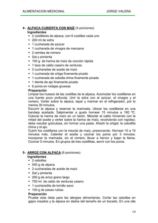 ALIMENTACION MEDICINAL JORGE VALERA
110
4- ALPACA CUBIERTA CON MAÍZ (4 porciones)
Ingredientes
2 costillares de alpaca, con 6 costillas cada uno
200 ml de sidra
1 cucharada de azúcar
1 cucharada de vinagre de manzana
2 ramitas de romero
Sal y pimienta
100 g de harina de maíz de cocción rápida
1 taza de caldo casero de verduras
2 cucharadas de aceite de maíz
1 cucharada de ortiga finamente picado
1 cucharada de cebolla china finamente picada
1 diente de ajo finamente picado
6 poros en rodajas gruesas
Preparación
Limpiar los huesos de las costillas de la alpaca. Acomodar los costillares en
una fuente poco profunda. Unir la sidra con el azúcar, el vinagre y el
romero. Verter sobre la alpaca, tapar y marinar en el refrigerador, por lo
menos 30 minutos.
Escurrir la alpaca y reservar la marinada. Ubicar los costillares en una
bandeja aceitada. Salpimentar a gusto hornear 15 minutos a 180 ºC.
Colocar la harina de maíz en un tazón. Mezclar el caldo hirviendo con la
mitad del aceite y verter sobre la harina de maíz, revolviendo con rapidez;
debe resultar granulosa, sin formar una pasta. Añadir la ortigal, la cebollita
china y el ajo.
Cubrir los costillares con la mezcla de maíz, presionando. Hornear 10 a 15
minutos más. Calentar el aceite y cocinar los poros por 3 minutos.
Incorporar la marinada, sin el romero; llevar a hervor y bajar la llama.
Cocinar 5 minutos. En grupos de tres costillitas, servir con los poros.
5- ARROZ CON ALPACA (6 porciones)
Ingredientes
2 cebollas
500 g de alpaca
2 cucharadas de aceite de maíz
Sal y pimienta
200 g de arroz grano largo
750 ml de caldo de verduras casero
1 cucharadita de tomillo seco
100 g de pasas rubias
Preparación
Pruebe esta dieta para las alergias alimentarias. Cortar las cebollas en
gajos rosados y la alpaca en dados del tamaño de un bocado. En una olla
 