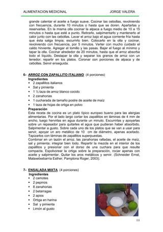 ALIMENTACION MEDICINAL JORGE VALERA
111
grande calentar el aceite a fuego suave. Cocinar las cebollas, revolviendo
con frecuencia, durante 10 minutos o hasta que se doren. Apartarlas y
reservarlas. En la misma olla cocinar la alpaca a fuego medio de 10 a 15
minutos o hasta que esté a punto. Retirarlo, salpimentarlo y mantenerlo al
calor junto con las cebollas. Lavar el arroz bajo el agua corriente fría hasta
que ésta salga limpia; escurrirlo bien. Colocarlo en la olla y cocinar,
revolviendo con frecuencia, por 5 minutos. Verter con mucho cuidado el
caldo hirviente. Agregar el tomillo y las pasas. Bajar el fuego al mínimo y
tapar la olla. Cocinar alrededor de 20 minutos, hasta que el arroz absorba
todo el líquido. Destapar la olla y separar los granos de arroz con un
tenedor; repartir en los platos. Coronar con porciones de alpaca y de
cebollas. Servir enseguida.
6- ARROZ CON ZAPALLITO ITALIANO (4 porciones)
Ingredientes
2 zapallitos italianos
Sal y pimienta
1 ½ taza de arroz blanco cocido
2 zanahorias
1 cucharada de tamaño postre de aceite de maíz
1 taza de hojas de ortiga en polvo
Preparación
Esta receta de cocina es un plato típico europeo bueno para las alergias
alimentarias. Por el lado largo cortar los zapallitos en láminas de 4 mm de
ancho, luego hervirlas en agua durante un minuto. Escurrirlas y apoyarlas
sobre un repasador para quitarles el agua que pudieran haber absorbido.
Salpimentar a gusto. Sobre cada uno de los platos que se van a usar para
servir, apoyar un aro metálico de 10 cm de diámetro, apenas aceitado.
Tapizarlos con láminas de zapallitos superpuestas.
Combinar en un tazón el arroz, las zanahorias ralladas, el aceite de maíz,
sal y pimienta; integrar bien todo. Repartir la mezcla en el interior de los
zapallitos y presionar con el dorso de una cuchara para que resulte
compacta. Espolvorear la ortiga sobre la preparación, rociar apenas con
aceite y salpimentar. Quitar los aros metálicos y servir. (Schneider Ernst,
Malaxetxebarría Esther, Pamplona Roger, 2003).
7- ENSALADA MIXTA (4 porciones)
Ingredientes
2 camotes
2 pepinos
8 zanahorias
2 betarragas
2 apios
Ortiga en harina
Sal y pimienta
Limón al gusto
 