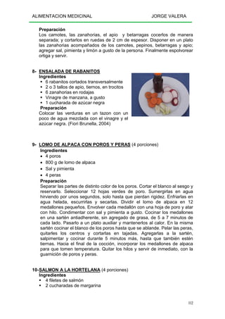 ALIMENTACION MEDICINAL JORGE VALERA
112
Preparación
Los camotes, las zanahorias, el apio y betarragas cocerlos de manera
separada; y cortarlos en ruedas de 2 cm de espesor. Disponer en un plato
las zanahorias acompañados de los camotes, pepinos, betarragas y apio;
agregar sal, pimienta y limón a gusto de la persona. Finalmente espolvorear
ortiga y servir.
8- ENSALADA DE RABANITOS
Ingredientes
6 rabanitos cortados transversalmente
2 o 3 tallos de apio, tiernos, en trocitos
6 zanahorias en rodajas
Vinagre de manzana, a gusto
1 cucharada de azúcar negra
Preparación
Colocar las verduras en un tazon con un
poco de agua mezclada con el vinagre y el
azúcar negra. (Fiori Brunella, 2004)
9- LOMO DE ALPACA CON POROS Y PERAS (4 porciones)
Ingredientes
• 4 poros
• 800 g de lomo de alpaca
• Sal y pimienta
• 4 peras
Preparación
Separar las partes de distinto color de los poros. Cortar el blanco al sesgo y
reservarlo. Seleccionar 12 hojas verdes de poro. Sumergirlas en agua
hirviendo por unos segundos, solo hasta que pierdan rigidez. Enfriarlas en
agua helada, escurrirlas y secarlas. Dividir el lomo de alpaca en 12
medallones pequeños. Envolver cada medallón con una hoja de poro y atar
con hilo. Condimentar con sal y pimienta a gusto. Cocinar los medallones
en una sartén antiadherente, sin agregado de grasa, de 5 a 7 minutos de
cada lado. Pasarlo a un plato auxiliar y mantenerlos al calor. En la misma
sartén cocinar el blanco de los poros hasta que se ablande. Pelar las peras,
quitarles los centros y cortarlas en tajadas. Agregarlas a la sartén,
salpimentar y cocinar durante 5 minutos más, hasta que también estén
tiernas. Hacia el final de la cocción, incorporar los medallones de alpaca
para que tomen temperatura. Quitar los hilos y servir de inmediato, con la
guarnición de poros y peras.
10-SALMON A LA HORTELANA (4 porciones)
Ingredientes
4 filetes de salmón
2 cucharadas de margarina
 