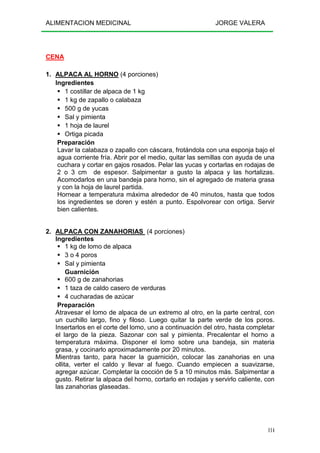 ALIMENTACION MEDICINAL JORGE VALERA
114
CENA
1. ALPACA AL HORNO (4 porciones)
Ingredientes
1 costillar de alpaca de 1 kg
1 kg de zapallo o calabaza
500 g de yucas
Sal y pimienta
1 hoja de laurel
Ortiga picada
Preparación
Lavar la calabaza o zapallo con cáscara, frotándola con una esponja bajo el
agua corriente fría. Abrir por el medio, quitar las semillas con ayuda de una
cuchara y cortar en gajos rosados. Pelar las yucas y cortarlas en rodajas de
2 o 3 cm de espesor. Salpimentar a gusto la alpaca y las hortalizas.
Acomodarlos en una bandeja para horno, sin el agregado de materia grasa
y con la hoja de laurel partida.
Hornear a temperatura máxima alrededor de 40 minutos, hasta que todos
los ingredientes se doren y estén a punto. Espolvorear con ortiga. Servir
bien calientes.
2. ALPACA CON ZANAHORIAS (4 porciones)
Ingredientes
1 kg de lomo de alpaca
3 o 4 poros
Sal y pimienta
Guarnición
600 g de zanahorias
1 taza de caldo casero de verduras
4 cucharadas de azúcar
Preparación
Atravesar el lomo de alpaca de un extremo al otro, en la parte central, con
un cuchillo largo, fino y filoso. Luego quitar la parte verde de los poros.
Insertarlos en el corte del lomo, uno a continuación del otro, hasta completar
el largo de la pieza. Sazonar con sal y pimienta. Precalentar el horno a
temperatura máxima. Disponer el lomo sobre una bandeja, sin materia
grasa, y cocinarlo aproximadamente por 20 minutos.
Mientras tanto, para hacer la guarnición, colocar las zanahorias en una
ollita, verter el caldo y llevar al fuego. Cuando empiecen a suavizarse,
agregar azúcar. Completar la cocción de 5 a 10 minutos más. Salpimentar a
gusto. Retirar la alpaca del horno, cortarlo en rodajas y servirlo caliente, con
las zanahorias glaseadas.
 