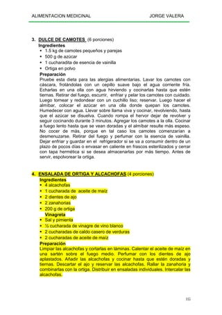 ALIMENTACION MEDICINAL JORGE VALERA
115
3. DULCE DE CAMOTES (6 porciones)
Ingredientes
1.5 kg de camotes pequeños y parejas
500 g de azúcar
1 cucharadita de esencia de vainilla
Ortiga en polvo
Preparación
Pruebe esta dieta para las alergias alimentarias. Lavar los camotes con
cáscara, frotándolas con un cepillo suave bajo el agua corriente fría.
Echarlas en una olla con agua hirviendo y cocinarlas hasta que estén
tiernas. Retirar del fuego, escurrir, enfriar y pelar los camotes con cuidado.
Luego tornear y redondear con un cuchillo liso; reservar. Luego hacer el
almíbar, colocar el azúcar en una olla donde quepan los camotes.
Humedecer con agua. Llevar sobre llama viva y cocinar, revolviendo, hasta
que el azúcar se disuelva. Cuando rompa el hervor dejar de revolver y
seguir cocinando durante 3 minutos. Agregar los camotes a la olla. Cocinar
a fuego lento hasta que se vean doradas y el almíbar resulte más espeso.
No cocer de más, porque en tal caso los camotes comenzarían a
desmenuzarse. Retirar del fuego y perfumar con la esencia de vainilla.
Dejar enfriar y guardar en el refrigerador si se va a consumir dentro de un
plazo de pocos días o envasar en caliente en frascos esterilizados y cerrar
con tapa hermética si se desea almacenarlas por más tiempo. Antes de
servir, espolvorear la ortiga.
4. ENSALADA DE ORTIGA Y ALCACHOFAS (4 porciones)
Ingredientes
4 alcachofas
1 cucharada de aceite de maíz
2 dientes de ajo
2 zanahorias
200 g de ortiga
Vinagreta
Sal y pimienta
½ cucharada de vinagre de vino blanco
2 cucharadas de caldo casero de verduras
2 cucharadas de aceite de maíz
Preparación
Limpiar las alcachofas y cortarlas en láminas. Calentar el aceite de maíz en
una sartén sobre el fuego medio. Perfumar con los dientes de ajo
aplastados. Añadir las alcachofas y cocinar hasta que estén doradas y
tiernas. Descartar el ajo y reservar las alcachofas. Rallar la zanahoria y
combinarlas con la ortiga. Distribuir en ensaladas individuales. Intercalar las
alcachofas.
 