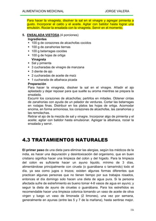 ALIMENTACION MEDICINAL JORGE VALERA
116
Para hacer la vinagreta, disolver la sal en el vinagre y agregar pimienta a
gusto. Incorporar el caldo y el aceite. Agitar con batidor hasta lograr una
emulsión. Rociar la ensalada con la vinagreta. Servir en el momento.
5. ENSALADA VISTOSA (4 porciones)
Ingredientes
100 g de corazones de alcachofas cocidos
100 g de zanahorias tiernas
100 g betarragas cocidas
100 g de hojas de ortiga
Vinagreta
Sal y pimienta
3 cucharadas de vinagre de manzana
3 diente de ajo
2 cucharadas de aceite de maíz
1 cucharada de albahaca picada
Preparación
Para hacer la vinagreta, disolver la sal en el vinagre. Añadir el ajo
aplastado y dejar reposar para que suelte su aroma mientras se prepara la
ensalada.
Escurrir los corazones de alcachofas; partirlos en mitades. Obtener cintas
de zanahorias con ayuda de un pelador de verduras. Cortar las betarragas
en rodajas finas. Distribuir en los platos las hojas de ortiga. Acomodar
encima, en forma armoniosa, los corazones de alcachofas, las zanahorias y
las remolachas.
Retirar el ajo de la mezcla de sal y vinagre. Incorporar algo de pimienta y el
aceite; agitar con batidor hasta emulsionar. Agregar la albahaca, rociar la
ensalada y servir.
4.3 TRATAMIENTOS NATURALES
El primer paso de una dieta para eliminar las alergias, según los médicos de la
india, es hacer una depuración y desintoxicación del organismo, que en buen
cristiano significa hacer una limpieza del colon y del hígado. Para la limpieza
del colon es suficiente hacer un ayuno liquido, mínimo de 3 días,
alimentándose principalmente con ciruela (o guanábana o tamarindo) todo el
día, ya sea como jugos o trozos; existen algunas formas diferentes que
practican algunas personas que no tienen tiempo por sus trabajos rosados,
entonces el día domingo solo hacen una dieta de agua pura. Si la persona
afectada sufre de estreñimiento es bueno tomar 4-8 vasos de agua en ayuno; y
seguir la dieta de ayuno de ciruelas o guanábana. Para los estreñidos es
recomendable hacer una limpieza colonica tomando un vaso de aceite de oliva
virgen y luego un vaso de limonada (2 limones), una vez por semana,
generalmente en ayunas (entre las 5 y 7 de la mañana), hasta sentirse mejor.
 