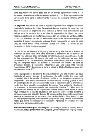 ALIMENTACION MEDICINAL JORGE VALERA
117
Esta depuración del colon debe ser en un tiempo aproximado entre 1 – 4
semanas, dependiendo si la persona es estreñida o no. Para ayudarlos mejor
ver nuestra dieta para el estreñimiento y aplicar lo necesario (Dharma 2004,
Meltzer 2001).
La segunda depuración es para el hígado se puede hacer después de haber
realizado la limpieza del colon. Después de la esta limpieza de colon hay que
dejar descansar al organismo una semana, y tomar una alimentación que
incluya sopa de verduras todos los días. La depuración del hígado se puede
hacer principalmente en dos formas, una es con un extracto de verduras (04) y
la otra con un enema de café. El extracto de verduras es tomarse una copita de
extractos (2 onzas), de cebolla, lechuga, limón y zanahoria un tanto de cada
uno; se debe tomar entre comidas, puede ser entre 1-3 veces al día,
dependiendo de la fortaleza corporal.
La otra forma de depurar el hígado y que es muy efectiva es el enema de
retención de café, que sirve para estimular la liberación de las toxinas del
hígado y de vesícula biliar para luego ser eliminadas del organismo por medio
de las evacuaciones. El enema del café es de retención ya que debe
permanecer en el cuerpo durante 15 minutos y solo deben aplicarse cuando no
hay un sangrado rectal. Si durante la aplicación del enema de café se
presentan tensión o espasmos intestinales use una agua más caliente
(promedio de 40ºC). En cambio si tiene el intestino débil o flácido use agua con
temperaturas entre 25ºC.
Para su preparación, del enema de café, colocar en una olla dos litros de agua
destilada al vapor, agregar 6 cucharadas de café molido (no usar café
comercial). Hervir la mezcla 15 minutos, enfriar a una temperatura cómoda y
luego colar. Usar medio litro de esta solución de café colado y guarde el resto
en un refrigerador en un envase cerrado. Para el tratamiento con la enema usar
medio litro de al solución en una bolsa de enema. Para facilitar la introducción
de la cánula de la enema puede usar aceite de vitamina E o Aloe vera. La
aplicación del enema es en la posición cabeza abajo y cola arriba. Cuando
haya introducido el líquido acuéstese con cuidado sobre su lado derecho y
permanezca en esa posición durante 15 minutos antes de permitir que el fluido
salga de su organismo. No se mueva ni se cambie de lado. Si el liquido no sale
no hay que preocuparse, sencillamente póngase de pie y camine normalmente
hasta que sienta la necesidad de expulsarlo. Aplicarse los enemas de café
durante una semana en promedio.
Plantas medicinales para las alergias: canchalagua, catahua (frutos), efedra,
manayupa, ortiga (antiestaminico), regaliz, yerba mate (Duran felipe y otros).
 