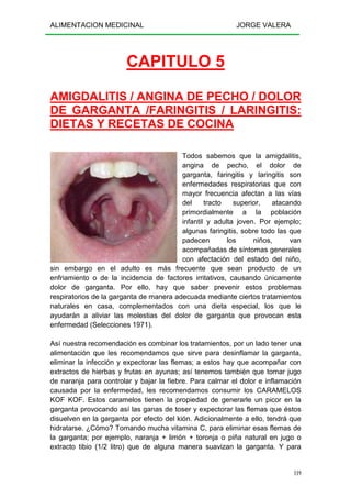 ALIMENTACION MEDICINAL JORGE VALERA
119
CAPITULO 5
AMIGDALITIS / ANGINA DE PECHO / DOLOR
DE GARGANTA /FARINGITIS / LARINGITIS:
DIETAS Y RECETAS DE COCINA
Todos sabemos que la amigdalitis,
angina de pecho, el dolor de
garganta, faringitis y laringitis son
enfermedades respiratorias que con
mayor frecuencia afectan a las vías
del tracto superior, atacando
primordialmente a la población
infantil y adulta joven. Por ejemplo;
algunas faringitis, sobre todo las que
padecen los niños, van
acompañadas de síntomas generales
con afectación del estado del niño,
sin embargo en el adulto es más frecuente que sean producto de un
enfriamiento o de la incidencia de factores irritativos, causando únicamente
dolor de garganta. Por ello, hay que saber prevenir estos problemas
respiratorios de la garganta de manera adecuada mediante ciertos tratamientos
naturales en casa, complementados con una dieta especial, los que le
ayudarán a aliviar las molestias del dolor de garganta que provocan esta
enfermedad (Selecciones 1971).
Así nuestra recomendación es combinar los tratamientos, por un lado tener una
alimentación que les recomendamos que sirve para desinflamar la garganta,
eliminar la infección y expectorar las flemas; a estos hay que acompañar con
extractos de hierbas y frutas en ayunas; así tenemos también que tomar jugo
de naranja para controlar y bajar la fiebre. Para calmar el dolor e inflamación
causada por la enfermedad, les recomendamos consumir los CARAMELOS
KOF KOF. Estos caramelos tienen la propiedad de generarle un picor en la
garganta provocando así las ganas de toser y expectorar las flemas que éstos
disuelven en la garganta por efecto del kión. Adicionalmente a ello, tendrá que
hidratarse. ¿Cómo? Tomando mucha vitamina C, para eliminar esas flemas de
la garganta; por ejemplo, naranja + limón + toronja o piña natural en jugo o
extracto tibio (1/2 litro) que de alguna manera suavizan la garganta. Y para
 