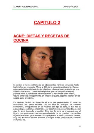 ALIMENTACION MEDICINAL JORGE VALERA
12
CAPITULO 2
ACNÉ: DIETAS Y RECETAS DE
COCINA
El acné es el mayor problema de los adolescentes, hombres y mujeres, hasta
los 30 años, en promedio. Afecta al 60% de la población adolescente. Es una
enfermedad inflamatoria de la piel (glandulas pilosebaceas) generada por una
infeccion bacteriana, provocando espinillas (granos con puntos negros),
papulas (nivel 2), forunculos o nodulos (nivel 3) y cicatrices (acne nivel 4).
Ocurre en la cara principalmente, en otros en el cuello, espalda, pecho y en las
nalgas (acne prohibido).
En algunas familias se desarrolla el acne por generaciones. El acne es
ocasionado por varios factores, uno de ellos es principal, los cambios
hormonales, principalmente en las mujeres; otro tipo de acne, el mas feo es
producido por problemas intestinales, por estreñimiento, desarrollando acne del
nivel 3, acne foruncular o nodular. Otro tipo de acne es el causado por el
higado que genera manchas marrones alrededor de los granitos. Los cambios
digestivos tambien generan acne. Uno que genera acne es por causas renales,
muy raro. El otro es el acne emotivo, o sea por estrés, preocupación, cambios
de humor, etc.
 