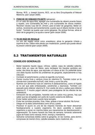 ALIMENTACION MEDICINAL JORGE VALERA
129
Murray, M.D., y Joseph Izzorno, M.D., en su libro Encyclopedia of Natural
Medicine; jean carper 2008).
9. PONCHE DE RÁBANO PICANTE (gárgaras)
En un vaso de agua tibia, agregar una cucharadita de rábano picante fresco
y rayado, una cucharadita de miel y una cucharadita de clavos molidos.
Revolver (receta rusa del Dr. Ziment, para el dolor de garganta). Beber en
sorbos, revolviendo permanentemente, puesto que el rábano tiende a irse al
fondo”. También se puede usar como gárgaras. De ambas formas, alivia el
dolor de la garganta y la ayuda a sanar (jean carper 2008).
10.TE DE RAÍZ DE REGALIZ
La raíz del regaliz actúa como anestésico; alivia la garganta irritada y
suprime la tos. Utilice esta planta con moderación, puesto que puede elevar
la presión arterial (jean carper 2008).
5.3 TRATAMIENTOS NATURALES
CONSEJOS GENERALES
- Beber bastante líquido (agua, cítricos, caldos, sopa de cebolla) caliente,
sobre todo en caso de fiebre, para reintegrar los líquidos perdidos por
sudar; dos litros de agua, que equivale a 8 vasos al día. Es preferible tener
una dieta líquida durante los problemas de garganta, especialmente si hay
infección.
- Combatir el estreñimiento y evitar el cigarrillo (no fumar).
- Comer mucha fruta y verdura (ricos en vitamina C). También incluir en la
comida kion (caramelos kof kof), miel, limón y zumo de piña.
- Nutrirse con alimentos ricos en vitamina A (betacarotenos), como el hígado
(a no ser que este embarazada), zanahorias y espinacas. También con
pescado para obtener vitamina D. Con aceite de oliva y paltas para obtener
vitamina E. Y mucho yogurt natural, para protegerse de los efectos de los
antibióticos.
- Extracción de las amígdalas, hacerlas solo en casos muy graves, hay que
saber que las amígdalas son parte de nuestro sistema de defensa.
- Evitar hablar sobre todo cuando tiene laringitis
- Evitar las comidas picantes, frías, fritas, grasas o tomar alcohol. No fumar.
- Integra en la dieta carbohidratos como arroz y pasta.
- Practicar el ayuno es una de las mejores maneras de hacer descansar
fisiológicamente a nuestro organismo. Es decir; posibilita a nuestro
organismo a poner en marcha todos sus mecanismos de desintoxicación y
regeneración. Es bueno hacerlo los fines de semana, tomando solamente
jugos de frutas como naranja, limón, toronja y mandarina.
- Aplicarse compresas dobles sobre la garganta, en las noches, para dormir;
compresas de mentol chino, cebolla soasada, barro medicinal, etc.
 