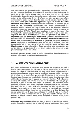 ALIMENTACION MEDICINAL JORGE VALERA
13
Son cinco causas que generan el acné, 4 orgánicas y una emotiva. Entre las 4
causas orgánicas principales, que generan acné en los adolescentes y que se
debe atacar para que no vuelva a reincidir el acné otra vez en los rostros
juveniles y les desarrollen por ende mucha timidez, sobre todo en los niños que
entran a las adolescencia (13 a 16 años), que son los que mas sufren.
Adicionalmente a este capítulo de dietas para el acné, les recomendamos a los
que sufren acné por problemas digestivos seguir las dietas de acidez
estomacal y de gastritis, hasta solucionar sus problemas. El segundo tipo de
acné es por problemas hormonales, que ocurre generalmente por
desarreglos hormonales en las mujeres, propio de la menstruación; para este
problema muy común les recomendamos el tratamiento integral en base a un
producto natural Q’Alivio (Abuta), para equilibrar el sistema hormonal y las
dietas para los desarreglos hormonales (en este mismo libro), en este caso
seguir la dieta de la menstruación. Cuando los problemas del acné son
originados por los desarreglos intestinales (diarrea o estreñimiento) les
recomendamos ver la sección de dietas diarreas o de estreñimientos en este
mismo libro. Finalmente hay un acné que es generado por tener un hígado
graso, que al salir la grasita del acné en los granitos o espinillas dejan una
huella anular marrón, para esos problemas deben consultar las dietas del
hígado graso en este mismo libro. Existe un quinto caso no orgánico, que
genera acné, es el acné emotivo, que es un problema del alma, que es por
problemas depresivos o por estrés.
Cualquier aplicación de estas recetas de cocina o tratamientos debe consultar con su
medico o nutricionista de confianza antes de aplicarlo.
2.1. ALIMENTACION ANTI-ACNE
Una buena alimentación es necesaria para eliminar los problemas del acné y
que de paso darle tersura a la piel. Los problemas del acné son problemas de
la piel. En párrafos más abajo hay una lista de alimentos recomendados y
prohibidos que hay que tomar en cuenta para lograr una cara bonita y hermosa,
sin granitos que la afeen. Hay que empezar hidratando la piel tomando dos
litros de agua (8 vasos de agua) diaria. Consumir estos alimentos que están
distribuidos en las recetas de cocina que incluyan vitaminas A, C y E, serán
siempre adecuados para eliminar todo tipo de afecciones cutáneas, ya que
refuerzan la piel, el cabello y las uñas. La vitamina A se encuentra en los
productos animales, pero en los vegetales están presentes como carotenos,
que tienen una función importante en la regulación del sebo. La vitamina C se
halla en los vegetales, sobre todo en los cítricos y la vitamina E, en los frutos
secos y los aceites. Otros elementos que se incluirán en la dieta diaria son los
ácidos grasos omega 3, que diluyen el sebo, liberando los poros y evitando
inflamaciones. Los encontraremos en la soja y en pescados azules como la
trucha o el salmón. Además de los micro nutrientes de selenio y zinc (Balch
phyllis 2,000).
Alimentos recomendados: alimentos ricos en selenio (champiñones, cebada,
granos integrales, nueces, ajo y naranja), avena, espinacas, kion, leche
 