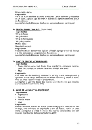 ALIMENTACION MEDICINAL JORGE VALERA
137
Limón, jugo o zumo
Preparación
Ver si las frutas están en su punto o maduras. Cortar en trozos y colocarlos
en un tazón. Agregar jugo de limón, 4 cucharadas aproximadamente. Servir
en 4 porciones.
Acompañar si usted lo desea dos huevos sancochados con pan integral
6- FRUTAS ROJAS CON MIEL (4 porciones)
Ingredientes
100 g de fresas
100 g de moras
100 g de frambuesas
100 g de grosellas
Miel de abeja
Naranja (1 unidad)
Preparación
Colocar los trozos de las frutas rojas en un tazón, agregar el jugo de naranja
y la miel a discreción. Luego servir en 4 porciones.
Acompañar si usted lo desea dos huevos sancochados con pan integral
7- JUGO DE FRUTAS VITAMINIZADAS
Ingredientes
Frutas (camu camu, kiwi, limón, lima, mandarina, maracuyá, naranja,
pera, piña, toronja; un tanto de cada uno, escoger 5 de ellas)
Miel
Preparación
Esta dieta para la anemia (y vitamina C), es muy buena, debe probarla y
aprobarla. Licue o haga extracto con las frutas indicadas y bébalo a diario.
Para los niños y adolescentes es extraordinario.
Acompañar si usted lo desea dos huevos sancochados con pan integral.
(Montesinos Ballesteros Guillermo, 2000)
8- JUGO DE LÚCUMA Y ALGARROBINA
Ingredientes
Algarrobina
lúcumas
miel de abejas
soya
Preparación
Pelar 03 lúcumas, cortarla en trozos, poner en la juguera, junto con un litro
de soya, una cucharada de algarrobita y miel de abejas. Tomar un vaso
diario. Acompañar si usted lo desea dos huevos sancochados con pan
integral. (Montesinos Ballesteros Guillermo, 2000)
 