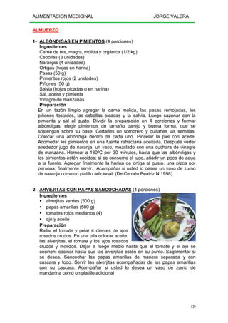 ALIMENTACION MEDICINAL JORGE VALERA
139
ALMUERZO
1- ALBÓNDIGAS EN PIMIENTOS (4 porciones)
Ingredientes
Carne de res, magra, molida y orgánica (1/2 kg)
Cebollas (3 unidades)
Naranjas (4 unidades)
Ortigas (hojas en harina)
Pasas (50 g)
Pimientos rojos (2 unidades)
Piñones (50 g)
Salvia (hojas picadas o en harina)
Sal, aceite y pimienta
Vinagre de manzanas
Preparación
En un tazón limpio agregar la carne molida, las pasas remojadas, los
piñones tostados, las cebollas picadas y la salvia. Luego sazonar con la
pimienta y sal al gusto. Dividir la preparación en 4 porciones y formar
albóndigas, elegir pimientos de tamaño parejo y buena forma, que se
sostengan sobre su base. Cortarles un sombrero y quitarles las semillas.
Colocar una albóndiga dentro de cada uno. Pincelar la piel con aceite.
Acomodar los pimientos en una fuente refractaria aceitada. Después verter
alrededor jugo de naranja, un vaso, mezclado con una cuchara de vinagre
de manzana. Hornear a 180ºC por 30 minutos, hasta que las albóndigas y
los pimientos estén cocidos; si se consume el jugo, añadir un poco de agua
a la fuente. Agregar finalmente la harina de ortiga al gusto, una pizca por
persona; finalmente servir. Acompañar si usted lo desea un vaso de zumo
de naranja como un platillo adicional (De Cerrato Beatriz N.1998)
2- ARVEJITAS CON PAPAS SANCOCHADAS (4 porciones)
Ingredientes
alverjitas verdes (500 g)
papas amarillas (500 g)
tomates rojos medianos (4)
ajo y aceite
Preparación
Rallar el tomate y pelar 4 dientes de ajos
rosados crudos. En una olla colocar aceite,
las alverjitas, el tomate y los ajos rosados
crudos y molidos. Dejar a fuego medio hasta que el tomate y el ajo se
cocinen; cocinar hasta que las alverjitas estén en su punto. Salpimentar si
se desea. Sancochar las papas amarillas de manera separada y con
cascara y todo. Servir las alverjitas acompañadas de las papas amarillas
con su cascara. Acompañar si usted lo desea un vaso de zumo de
mandarina como un platillo adicional
 