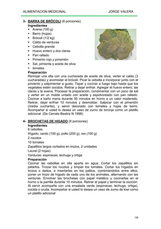 ALIMENTACION MEDICINAL JORGE VALERA
140
3- BARRA DE BRÓCOLI (8 porciones)
Ingredientes
Avena (100 g)
Berro (hojas)
Brócoli (1/2 kg)
Caldo de verduras
Cebolla grande
Huevo entero y dos claras
Pan rallado
Pimiento rojo y pimentón
Sal, pimienta y aceite de oliva
tomates
Preparación
Remojar una olla con una cucharada de aceite de oliva, verter el caldo (3
cucharadas) y acomodar el brócoli. Picar la cebolla e incorporar junto con el
pimiento y salpimentar a gusto. Tapar y cocinar a fuego bajo hasta que los
vegetales estén cocidos. Retirar y dejar enfriar. Agregar el huevo entero, las
claras y la avena. Procesar la preparación, condimentar con un poco de sal
y verter en un molde untado con aceite y espolvoreado con pan rallado.
Cocinar a baño maría durante 50 minutos en horno a un calor moderado.
Retirar, dejar enfriar 10 minutos y desmoldar. Salpicar con el pimentón
(media cucharita), y servir decorado con tomates y hojas de berro.
Acompañar si usted lo desea un vaso de zumo de toronja como un platillo
adicional (De Cerrato Beatriz N.1998)
4- BROCHETAS DE HIGADO (8 porciones)
Ingredientes
6 cebollas
Hígado; cerdo (100 g), pollo (200 g), res (100 g)
2 rocotos
10 tomates
Zapallitos largos cortados en trozos, 2 unidades
Laurel (2 hojas)
Verduras: espinacas, lechuga y ortiga
Preparación
Cocinar las cebollas en olla aparte en agua. Cortar los zapallitos sin
pelarlos. Trozar los rocotos y limpiar los tomates. Cortar los hígados en
trozos o dados, e insertarlas en los palitos, combinándolos entre ellos,
poner un trozo de hígado de cada uno de los animales, alternando con las
verduras. Envolver las brochetas con papel metálico y cocinarlas en el
horno o la parrilla durante 10 minutos. Retirar el papel y terminar la cocción.
Al servir acompañe con una ensalada verde (espinacas, lechuga, ortiga),
cocida o cruda. Acompañar si usted lo desea un vaso de zumo de kiwi como
un platillo adicional
 