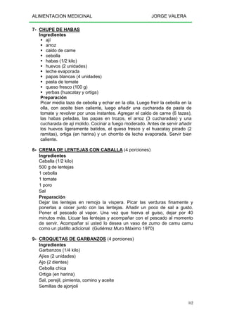 ALIMENTACION MEDICINAL JORGE VALERA
142
7- CHUPE DE HABAS
Ingredientes
ají
arroz
caldo de carne
cebolla
habas (1/2 kilo)
huevos (2 unidades)
leche evaporada
papas blancas (4 unidades)
pasta de tomate
queso fresco (100 g)
yerbas (huacatay y ortiga)
Preparación
Picar media taza de cebolla y echar en la olla. Luego freír la cebolla en la
olla, con aceite bien caliente, luego añadir una cucharada de pasta de
tomate y revolver por unos instantes. Agregar el caldo de carne (6 tazas),
las habas peladas, las papas en trozos, el arroz (3 cucharadas) y una
cucharada de ají molido. Cocinar a fuego moderado. Antes de servir añadir
los huevos ligeramente batidos, el queso fresco y el huacatay picado (2
ramitas), ortiga (en harina) y un chorrito de leche evaporada. Servir bien
caliente.
8- CREMA DE LENTEJAS CON CABALLA (4 porciones)
Ingredientes
Caballa (1/2 kilo)
500 g de lentejas
1 cebolla
1 tomate
1 poro
Sal
Preparación
Dejar las lentejas en remojo la víspera. Picar las verduras finamente y
ponerlas a cocer junto con las lentejas. Añadir un poco de sal a gusto.
Poner el pescado al vapor. Una vez que hierva el guiso, dejar por 40
minutos más. Licuar las lentejas y acompañar con el pescado al momento
de servir. Acompañar si usted lo desea un vaso de zumo de camu camu
como un platillo adicional (Gutiérrez Muro Máximo 1970)
9- CROQUETAS DE GARBANZOS (4 porciones)
Ingredientes
Garbanzos (1/4 kilo)
Ajíes (2 unidades)
Ajo (2 dientes)
Cebolla chica
Ortiga (en harina)
Sal, perejil, pimienta, comino y aceite
Semillas de ajonjolí
 