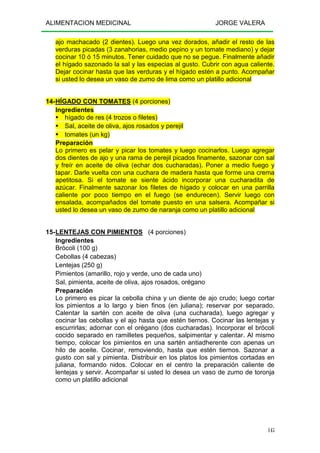 ALIMENTACION MEDICINAL JORGE VALERA
145
ajo machacado (2 dientes). Luego una vez dorados, añadir el resto de las
verduras picadas (3 zanahorias, medio pepino y un tomate mediano) y dejar
cocinar 10 ó 15 minutos. Tener cuidado que no se pegue. Finalmente añadir
el hígado sazonado la sal y las especias al gusto. Cubrir con agua caliente.
Dejar cocinar hasta que las verduras y el hígado estén a punto. Acompañar
si usted lo desea un vaso de zumo de lima como un platillo adicional
14-HÍGADO CON TOMATES (4 porciones)
Ingredientes
hígado de res (4 trozos o filetes)
Sal, aceite de oliva, ajos rosados y perejil
tomates (un kg)
Preparación
Lo primero es pelar y picar los tomates y luego cocinarlos. Luego agregar
dos dientes de ajo y una rama de perejil picados finamente, sazonar con sal
y freír en aceite de oliva (echar dos cucharadas). Poner a medio fuego y
tapar. Darle vuelta con una cuchara de madera hasta que forme una crema
apetitosa. Si el tomate se siente ácido incorporar una cucharadita de
azúcar. Finalmente sazonar los filetes de hígado y colocar en una parrilla
caliente por poco tiempo en el fuego (se endurecen). Servir luego con
ensalada, acompañados del tomate puesto en una salsera. Acompañar si
usted lo desea un vaso de zumo de naranja como un platillo adicional
15-LENTEJAS CON PIMIENTOS (4 porciones)
Ingredientes
Brócoli (100 g)
Cebollas (4 cabezas)
Lentejas (250 g)
Pimientos (amarillo, rojo y verde, uno de cada uno)
Sal, pimienta, aceite de oliva, ajos rosados, orégano
Preparación
Lo primero es picar la cebolla china y un diente de ajo crudo; luego cortar
los pimientos a lo largo y bien finos (en juliana); reservar por separado.
Calentar la sartén con aceite de oliva (una cucharada), luego agregar y
cocinar las cebollas y el ajo hasta que estén tiernos. Cocinar las lentejas y
escurrirlas; adornar con el orégano (dos cucharadas). Incorporar el brócoli
cocido separado en ramilletes pequeños, salpimentar y calentar. Al mismo
tiempo, colocar los pimientos en una sartén antiadherente con apenas un
hilo de aceite. Cocinar, removiendo, hasta que estén tiernos. Sazonar a
gusto con sal y pimienta. Distribuir en los platos los pimientos cortadas en
juliana, formando nidos. Colocar en el centro la preparación caliente de
lentejas y servir. Acompañar si usted lo desea un vaso de zumo de toronja
como un platillo adicional
 