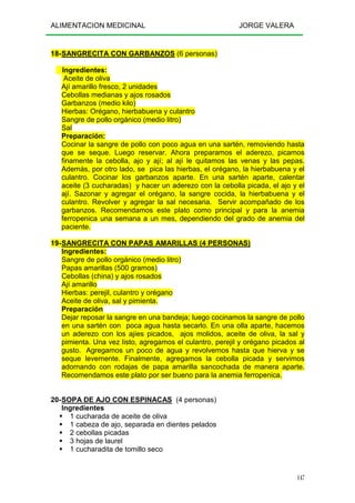 ALIMENTACION MEDICINAL JORGE VALERA
147
18-SANGRECITA CON GARBANZOS (6 personas)
Ingredientes:
Aceite de oliva
Ají amarillo fresco, 2 unidades
Cebollas medianas y ajos rosados
Garbanzos (medio kilo)
Hierbas: Orégano, hierbabuena y culantro
Sangre de pollo orgánico (medio litro)
Sal
Preparación:
Cocinar la sangre de pollo con poco agua en una sartén, removiendo hasta
que se seque. Luego reservar. Ahora preparamos el aderezo, picamos
finamente la cebolla, ajo y ají; al ají le quitamos las venas y las pepas.
Además, por otro lado, se pica las hierbas, el orégano, la hierbabuena y el
culantro. Cocinar los garbanzos aparte. En una sartén aparte, calentar
aceite (3 cucharadas) y hacer un aderezo con la cebolla picada, el ajo y el
ají. Sazonar y agregar el orégano, la sangre cocida, la hierbabuena y el
culantro. Revolver y agregar la sal necesaria. Servir acompañado de los
garbanzos. Recomendamos este plato como principal y para la anemia
ferropenica una semana a un mes, dependiendo del grado de anemia del
paciente.
19-SANGRECITA CON PAPAS AMARILLAS (4 PERSONAS)
Ingredientes:
Sangre de pollo orgánico (medio litro)
Papas amarillas (500 gramos)
Cebollas (china) y ajos rosados
Ají amarillo
Hierbas: perejil, culantro y orégano
Aceite de oliva, sal y pimienta.
Preparación
Dejar reposar la sangre en una bandeja; luego cocinamos la sangre de pollo
en una sartén con poca agua hasta secarlo. En una olla aparte, hacemos
un aderezo con los ajíes picados, ajos molidos, aceite de oliva, la sal y
pimienta. Una vez listo, agregamos el culantro, perejil y orégano picados al
gusto. Agregamos un poco de agua y revolvemos hasta que hierva y se
seque levemente. Finalmente, agregamos la cebolla picada y servimos
adornando con rodajas de papa amarilla sancochada de manera aparte.
Recomendamos este plato por ser bueno para la anemia ferropenica.
20-SOPA DE AJO CON ESPINACAS (4 personas)
Ingredientes
1 cucharada de aceite de oliva
1 cabeza de ajo, separada en dientes pelados
2 cebollas picadas
3 hojas de laurel
1 cucharadita de tomillo seco
 