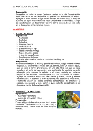 ALIMENTACION MEDICINAL JORGE VALERA
156
Preparación
Sancochar los plátanos verdes (bellaco o macho) en la olla. Cuando están
listos colocarlos en un recipiente. El plátano es machucado o molido.
Agregar el maní molido, el ajo rosado molido, la cebolla roja, la sal y el
culantro. Se sigue moliendo hasta hacer uniformidad con la mezcla. Luego
se hace bolas con las dos manos y se sirve con te caliente. Servir este plato
en el desayuno o en la merienda (cena).
ALMUERZO
1. AJI DE CALABAZA
Ingredientes
1 calabaza
2 cebollas
3 choclos
3 huevos frescos
1 litro de leche
queso fresco (1/4 kg)
papas amarillas (1/4 kg)
4 ajíes amarillos secos
½ taza de habas frescas
6 cucharadas de harina
Aceite, ajos rosados, manteca, huacatay, comino y sal
Preparación
Partir la calabaza por la mitad y quitarle las semillas, luego cortarla en tiras
delgadas. El ají amarillo se muele con ajo, comino, sal y un poco de agua,
que se pone a hervir, previamente, en una olla. Una vez que se haya
secado el ají se le agrega aceite y una cucharada de manteca, en este
rehogado debe cocerse la cebolla y el queso cortado en pedazos
pequeños. Se remueve constantemente con una cucharada de madera.
Agregar la calabaza arrebozada con harina y huevo, habas y choclo
desmenuzado. Y, además, la leche suficiente para cocinarlo a fuego lento.
Finalmente añadir las papas amarillas sancochadas de antemano y
picadas, con cascara y todo. Servir el guiso caliente, agregándole si se
desea una ramita de huacatay picadito.
2. APERITIVO DE VERDURAS
Ingredientes
Espinaca y zanahoria
Aceite de oliva virgen y kion
Preparación
Extraer el jugo de la espinaca (una taza) y una
zanahoria. Condimentar con el kion (en polvo) y
aceite de oliva. Tomar todos los días a media
mañana.
 