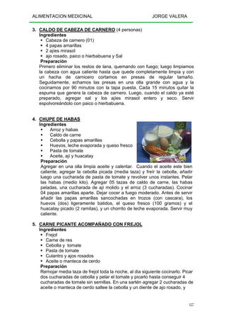 ALIMENTACION MEDICINAL JORGE VALERA
157
3. CALDO DE CABEZA DE CARNERO (4 personas)
Ingredientes
Cabeza de carnero (01)
4 papas amarillas
2 ajíes mirasol
ajo rosado, paico o hierbabuena y Sal
Preparación
Primero eliminar los restos de lana, quemando con fuego; luego limpiamos
la cabeza con agua caliente hasta que quede completamente limpia y con
un hacha de carnicero cortamos en presas de regular tamaño.
Seguidamente, echamos las presas en una olla grande con agua y la
cocinamos por 90 minutos con la tapa puesta. Cada 15 minutos quitar la
espuma que genera la cabeza de carnero. Luego, cuando el caldo ya esté
preparado, agregar sal y los ajíes mirasol entero y seco. Servir
espolvoreándolo con paico o hierbabuena.
4. CHUPE DE HABAS
Ingredientes
Arroz y habas
Caldo de carne
Cebolla y papas amarillas
Huevos, leche evaporada y queso fresco
Pasta de tomate
Aceite, ají y huacatay
Preparación
Agregar en una olla limpia aceite y calentar. Cuando el aceite este bien
caliente, agregar la cebolla picada (media taza) y freír la cebolla, añadir
luego una cucharada de pasta de tomate y revolver unos instantes. Pelar
las habas (medio kilo). Agregar 05 tazas de caldo de carne, las habas
peladas, una cucharada de ají molido y el arroz (3 cucharadas). Cocinar
04 papas amarillas aparte. Dejar cocer a fuego moderado. Antes de servir
añadir las papas amarillas sancochadas en trozos (con cascara), los
huevos (dos) ligeramente batidos, el queso fresco (100 gramos) y el
huacatay picado (2 ramitas), y un chorrito de leche evaporada. Servir muy
caliente.
5. CARNE PICANTE ACOMPAÑADO CON FREJOL
Ingredientes
Frejol
Carne de res
Cebolla y tomate
Pasta de tomate
Culantro y ajos rosados
Aceite o manteca de cerdo
Preparación
Remojar media taza de frejol toda la noche, al dia siguiente cocinarlo. Picar
dos cucharadas de cebolla y pelar el tomate y picarlo hasta conseguir 4
cucharadas de tomate sin semillas. En una sartén agregar 2 cucharadas de
aceite o manteca de cerdo saltee la cebolla y un diente de ajo rosado, y
 