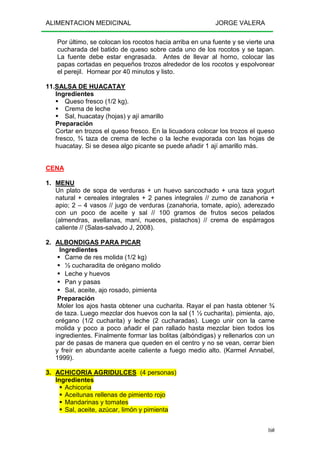 ALIMENTACION MEDICINAL JORGE VALERA
160
Por último, se colocan los rocotos hacia arriba en una fuente y se vierte una
cucharada del batido de queso sobre cada uno de los rocotos y se tapan.
La fuente debe estar engrasada. Antes de llevar al horno, colocar las
papas cortadas en pequeños trozos alrededor de los rocotos y espolvorear
el perejil. Hornear por 40 minutos y listo.
11.SALSA DE HUACATAY
Ingredientes
Queso fresco (1/2 kg).
Crema de leche
Sal, huacatay (hojas) y ají amarillo
Preparación
Cortar en trozos el queso fresco. En la licuadora colocar los trozos el queso
fresco, ¾ taza de crema de leche o la leche evaporada con las hojas de
huacatay. Si se desea algo picante se puede añadir 1 ají amarillo más.
CENA
1. MENU
Un plato de sopa de verduras + un huevo sancochado + una taza yogurt
natural + cereales integrales + 2 panes integrales // zumo de zanahoria +
apio; 2 – 4 vasos // jugo de verduras (zanahoria, tomate, apio), aderezado
con un poco de aceite y sal // 100 gramos de frutos secos pelados
(almendras, avellanas, maní, nueces, pistachos) // crema de espárragos
caliente // (Salas-salvado J, 2008).
2. ALBONDIGAS PARA PICAR
Ingredientes
Carne de res molida (1/2 kg)
½ cucharadita de orégano molido
Leche y huevos
Pan y pasas
Sal, aceite, ajo rosado, pimienta
Preparación
Moler los ajos hasta obtener una cucharita. Rayar el pan hasta obtener ¾
de taza. Luego mezclar dos huevos con la sal (1 ½ cucharita), pimienta, ajo,
orégano (1/2 cucharita) y leche (2 cucharadas). Luego unir con la carne
molida y poco a poco añadir el pan rallado hasta mezclar bien todos los
ingredientes. Finalmente formar las bolitas (albóndigas) y rellenarlos con un
par de pasas de manera que queden en el centro y no se vean, cerrar bien
y freír en abundante aceite caliente a fuego medio alto. (Karmel Annabel,
1999).
3. ACHICORIA AGRIDULCES (4 personas)
Ingredientes
Achicoria
Aceitunas rellenas de pimiento rojo
Mandarinas y tomates
Sal, aceite, azúcar, limón y pimienta
 