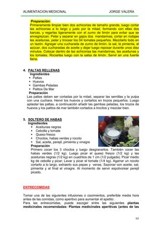 ALIMENTACION MEDICINAL JORGE VALERA
161
Preparación:
Primeramente limpiar bien dos achicorias de tamaño grande, luego cortar
las achicorias a lo largo y justo por la mitad, formando con ellas dos
barcas, y regarlas ligeramente con el zumo de limón para evitar que se
ennegrezcan. Pelar y separar en gajos dos mandarinas, cortar en rodajas
las aceitunas, pelar y trocear los 04 tomates pequeños. Mezclarlo todo en
un tazón. Agregar una cucharada de zumo de limón, la sal, la pimienta, el
azúcar, dos cucharadas de aceite y dejar luego reposar durante unos diez
minutos. Colocar dentro de las achicorias las mandarinas, las aceitunas y
los tomates. Rociarlas luego con la salsa de limón. Servir en una fuente
llana.
4. PALTAS RELLENAS
Ingredientes
Paltas
Huevos
Gambas Peladas
Palitos De Mar
Preparación
Las paltas deben ser cortadas por la mitad, separar las semillas y la pulpa
con una cuchara. Hervir los huevos y cortarlos en trozos pequeños. Luego
aplastar las paltas, a continuación añadir las gambas peladas, los trozos de
huevos y los palitos de mar también cortados a trocitos y mezclar bien.
5. SOLTERO DE HABAS
Ingredientes
Aceitunas negras
Cebolla y tomate
Queso fresco
Choclos, habas verdes y rocoto
Sal, aceite, perejil, pimienta y vinagre
Preparación
Primero cocer los 3 choclos y luego desgranarlos. También cocer las
habas verdes (1/2 kg). Luego picar el queso fresco (1/2 kg) y las
aceitunas negras (1/2 kg) en cuadritos de 1 cm (1/2 pulgada). Picar medio
kg de cebolla y picar; Lavar y picar el tomate (1/4 kg). Agarrar un rocoto
cortarlo a lo largo, extraerlo sus pepas y venas. Sazonar con aceite, sal,
pimienta y al final el vinagre. Al momento de servir espolvorear perejil
picado.
ENTRECOMIDAS
Tomar una de las siguientes infusiones o cocimientos, preferible media hora
antes de las comidas, como aperitivo para aumentar el apetito:
Para las entrecomidas, puede escoger entre las siguientes plantas
medicinales recomendadas: Plantas medicinales aperitivas (antes de las
 