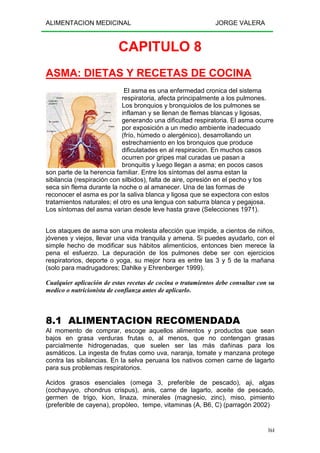 ALIMENTACION MEDICINAL JORGE VALERA
164
CAPITULO 8
ASMA: DIETAS Y RECETAS DE COCINA
El asma es una enfermedad cronica del sistema
respiratoria, afecta principalmente a los pulmones.
Los bronquios y bronquiolos de los pulmones se
inflaman y se llenan de flemas blancas y ligosas,
generando una dificultad respiratoria. El asma ocurre
por exposición a un medio ambiente inadecuado
(frío, húmedo o alergénico), desarrollando un
estrechamiento en los bronquios que produce
dificulatades en al respiracion. En muchos casos
ocurren por gripes mal curadas ue pasan a
bronquitis y luego llegan a asma; en pocos casos
son parte de la herencia familiar. Entre los síntomas del asma estan la
sibilancia (respiración con silbidos), falta de aire, opresión en el pecho y tos
seca sin flema durante la noche o al amanecer. Una de las formas de
reconocer el asma es por la saliva blanca y ligosa que se expectora con estos
tratamientos naturales; el otro es una lengua con saburra blanca y pegajosa.
Los síntomas del asma varian desde leve hasta grave (Selecciones 1971).
Los ataques de asma son una molesta afección que impide, a cientos de niños,
jóvenes y viejos, llevar una vida tranquila y amena. Si puedes ayudarlo, con el
simple hecho de modificar sus hábitos alimenticios, entonces bien merece la
pena el esfuerzo. La depuración de los pulmones debe ser con ejercicios
respiratorios, deporte o yoga, su mejor hora es entre las 3 y 5 de la mañana
(solo para madrugadores; Dahlke y Ehrenberger 1999).
Cualquier aplicación de estas recetas de cocina o tratamientos debe consultar con su
medico o nutricionista de confianza antes de aplicarlo.
8.1 ALIMENTACION RECOMENDADA
Al momento de comprar, escoge aquellos alimentos y productos que sean
bajos en grasa verduras frutas o, al menos, que no contengan grasas
parcialmente hidrogenadas, que suelen ser las más dañinas para los
asmáticos. La ingesta de frutas como uva, naranja, tomate y manzana protege
contra las sibilancias. En la selva peruana los nativos comen carne de lagarto
para sus problemas respiratorios.
Acidos grasos esenciales (omega 3, preferible de pescado), aji, algas
(cochayuyo, chondrus crispus), anis, carne de lagarto, aceite de pescado,
germen de trigo, kion, linaza, minerales (magnesio, zinc), miso, pimiento
(preferible de cayena), propòleo, tempe, vitaminas (A, B6, C) (parragón 2002)
 