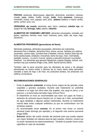 ALIMENTACION MEDICINAL JORGE VALERA
165
FRUTAS: aceitunas, albaricoques, algarrobo, almendras, arandano, cerezas,
ciruela, coco, datiles, frutilla, huingo, huito, limón, manzana, maracuya,
membrillo, moras, noni, papaya, pera, piña, platano (bellaco o macho verde),
sanky, tumbo, tuna, uva.
VERDURAS: ajo rosado, alcachofa, apio, berro, calabaza, cebolla roja, col
(yogurt de col), lechuga, nabo, pepino, rabanito.
ALIMENTOS DE CONSUMO LIMITADO: alimentos procesados, cereales con
gluten, espinaca, harinas, maiz, mani, mariscos, pavo, pollo, sal, soya, trigo,
zanahoria.
ALIMENTOS PROHIBIDOS (generadores de flema)
Alimentos aceitosos, alimentos azucarados, alimentos con colorantes,
alimentos frios o helados, alimentos fritos, avena, azucar, bebidas con cafeina,
caramelos, carnes rojas, comidas frias o heladas, huevos, lacteos (todo tipo de
leche pasteurizada, enlatada o industrial), leche de soya, mani, mermelada,
pasteles, quesos. La carne, huevos, lacteos y pescado producen mucosidad
intestinal. Los alimentos que generen flatulencia o gases (frejoles, brócoli, col),
tambien hay que evitarlos (Page Linda, 2006; Sacha barrios 2005).
Tambien vale la pena recordar para los afectados de asma y de alergias
alimentarias es bueno limitar o eliminar de su menú diario estos alimentos,
cereales a base de trigo o de maiz, los productos lacteos, los productos con
cafeina y la levadura.
RECOMENDACIONES GENERALES:
- Evitar la polucion ambiental, el smog (humo negro) de las grandes urbes
(capitales y grandes ciudades). Durante este tratamiento es preferible
mudarse a un lugar con clima seco (los angeles, usa; jauja en peru), y sin
polucion, y si tiene baños termales mejor (Churin Peru).
- El tratamiento al inicio es recomendable que sean con jugos de frutas y
extractos de verduras (ayuno liquido) por un lapso de 3 dias, acompañado
de agua destilada o algunas yerbas medicinales. Durante un tratamiento
natural debe evitar cualquier antibiotico ya que se contraindican con los
remedios caseros.
- Es recomendable tomar enemas. En el primer mes tomar un enema
semanal (cada domingo por ejemplo) y el segundo mes enema quincenal
(Page 2006).
- Sahumar dentro del cuarto cerrado del paciente para que pueda respirar
con mayor facilidad con cáscara seca de ajos rosados, chamico, romero (ya
no serán necesarios los deshumecedores). También lo pueden fumar como
cigarrillos en caso de necesidad.
 