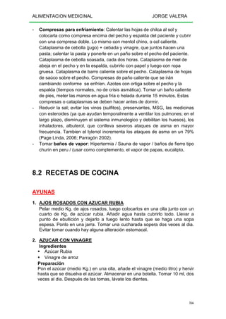 ALIMENTACION MEDICINAL JORGE VALERA
166
- Compresas para enfriamiento: Calentar las hojas de chilca al sol y
colocarla como compresa encima del pecho y espalda del paciente y cubrir
con una compresa doble. Lo mismo con mentol chino, o col caliente.
Cataplasma de cebolla (jugo) + cebada y vinagre, que juntos hacen una
pasta; calentar la pasta y ponerle en un paño sobre el pecho del paciente.
Cataplasma de cebolla soasada, cada dos horas. Cataplasma de miel de
abeja en el pecho y en la espalda, cubrirlo con papel y luego con ropa
gruesa. Cataplasma de barro caliente sobre el pecho. Cataplasma de hojas
de saúco sobre el pecho. Compresas de paño caliente que se irán
cambiando conforme se enfríen. Azotes con ortiga sobre el pecho y la
espalda (tiempos normales, no de crisis asmática). Tomar un baño caliente
de pies, meter las manos en agua fría o helada durante 15 minutos. Estas
compresas o cataplasmas se deben hacer antes de dormir.
- Reducir la sal; evitar los vinos (sulfitos), preservantes, MSG, las medicinas
con esteroides (ya que ayudan temporalmente a ventilar los pulmones; en el
largo plazo, disminuyen el sistema inmunologico y debilitan los huesos), los
inhaladores, albuterol, que conlleva severos ataques de asma en mayor
frecuencia. Tambien el tylenol incrementa los ataques de asma en un 79%
(Page Linda, 2006; Parragón 2002).
- Tomar baños de vapor: Hipertermia / Sauna de vapor / baños de fierro tipo
churin en peru / (usar como complemento, el vapor de papas, eucalipto,
8.2 RECETAS DE COCINA
AYUNAS
1. AJOS ROSADOS CON AZUCAR RUBIA
Pelar medio Kg. de ajos rosados, luego colocarlos en una olla junto con un
cuarto de Kg. de azúcar rubia. Añadir agua hasta cubrirlo todo. Llevar a
punto de ebullición y dejarlo a fuego lento hasta que se haga una sopa
espesa. Ponlo en una jarra. Tomar una cucharada sopera dos veces al dia.
Evitar tomar cuando hay alguna alteración estomacal.
2. AZUCAR CON VINAGRE
Ingredientes
Azúcar Rubia
Vinagre de arroz
Preparación
Pon el azúcar (medio Kg.) en una olla, añade el vinagre (medio litro) y hervir
hasta que se disuelva el azúcar. Almacenar en una botella. Tomar 10 ml, dos
veces al dia. Después de las tomas, lávate los dientes.
 