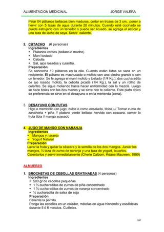 ALIMENTACION MEDICINAL JORGE VALERA
168
Pelar 04 plátanos bellacos bien maduros, cortar en trozos de 3 cm., poner a
hervir con 5 tazas de agua durante 20 minutos. Cuando esté cocinado se
puede estrujarlo con un tenedor o puede ser licuado, se agrega el azúcar y
una taza de leche de soya. Servir caliente.
2. CUTACHO (6 personas)
Ingredientes
Plátanos verdes (bellaco o macho)
Maní tostado
Cebolla
Sal, ajos rosados y culantro.
Preparación
Se sancocha 10 plátanos en la olla. Cuando están listos se saca en un
recipiente. El plátano es machucado o molido con una piedra grande o con
un tenedor. Se le agrega el maní molido y tostado (1/4 Kg.), dos cucharadita
de ajo rosado molido, la cebolla picada (1/4 Kg.), la sal y un rollito de
culantro. Se sigue moliendo hasta hacer uniformidad con la mezcla. Luego
se hace bolas con las dos manos y se sirve con te caliente. Este plato típico
de preferencia se sirve en el desayuno o en la merienda (cena).
3. DESAYUNO CON FUTAS
Higo o membrillo (en jugo, dulce o como ensalada, tibios) // Tomar zumo de
zanahoria + piña // platano verde bellaco hervido con cascara, comer la
fruta tibia // mango soasado
4. JUGO DE MANGO CON NARANJA
Ingredientes
Mangos y naranja
Yogurt Natural
Preparación
Lavar la fruta y quitar la cáscara y la semilla de los dos mangos. Juntar los
mangos, ½ taza de zumo de naranja y una taza de yogurt, licuarlos.
Calentarlos y servir inmediatamente (Cherie Calbom, Keane Maureen, 1999)
ALMUERZO
1. BROCHETAS DE CEBOLLAS GRATINADAS (4 personas)
Ingredientes
500 gr de cebollas pequeñas
1 ½ cucharaditas de zumos de piña concentrado
1 ½ cucharaditas de zumos de naranja concentrado
½ cucharadita de salsa de soja
Preparación
Caliente la parrilla.
Ponga las cebollas en un colador, mételas en agua hirviendo y escáldelas
durante 5 ó 6 minutos. Cuélelas.
 
