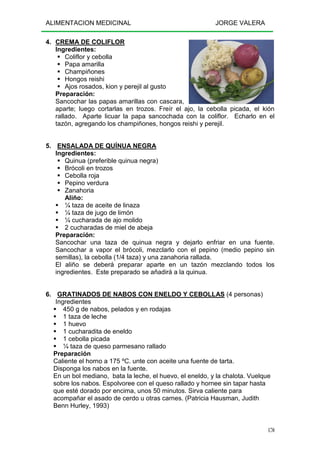 ALIMENTACION MEDICINAL JORGE VALERA
170
4. CREMA DE COLIFLOR
Ingredientes:
Coliflor y cebolla
Papa amarilla
Champiñones
Hongos reishi
Ajos rosados, kion y perejil al gusto
Preparación:
Sancochar las papas amarillas con cascara,
aparte; luego cortarlas en trozos. Freír el ajo, la cebolla picada, el kión
rallado. Aparte licuar la papa sancochada con la coliflor. Echarlo en el
tazón, agregando los champiñones, hongos reishi y perejil.
5. ENSALADA DE QUÍNUA NEGRA
Ingredientes:
Quinua (preferible quinua negra)
Brócoli en trozos
Cebolla roja
Pepino verdura
Zanahoria
Aliño:
¼ taza de aceite de linaza
¼ taza de jugo de limón
¼ cucharada de ajo molido
2 cucharadas de miel de abeja
Preparación:
Sancochar una taza de quinua negra y dejarlo enfriar en una fuente.
Sancochar a vapor el brócoli, mezclarlo con el pepino (medio pepino sin
semillas), la cebolla (1/4 taza) y una zanahoria rallada.
El aliño se deberá preparar aparte en un tazón mezclando todos los
ingredientes. Este preparado se añadirá a la quinua.
6. GRATINADOS DE NABOS CON ENELDO Y CEBOLLAS (4 personas)
Ingredientes
450 g de nabos, pelados y en rodajas
1 taza de leche
1 huevo
1 cucharadita de eneldo
1 cebolla picada
¼ taza de queso parmesano rallado
Preparación
Caliente el horno a 175 ºC. unte con aceite una fuente de tarta.
Disponga los nabos en la fuente.
En un bol mediano, bata la leche, el huevo, el eneldo, y la chalota. Vuelque
sobre los nabos. Espolvoree con el queso rallado y hornee sin tapar hasta
que esté dorado por encima, unos 50 minutos. Sirva caliente para
acompañar el asado de cerdo u otras carnes. (Patricia Hausman, Judith
Benn Hurley, 1993)
 