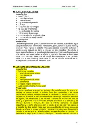 ALIMENTACION MEDICINAL JORGE VALERA
172
10.JUREL EN SALSA VERDE
Ingredientes
Jurel (1 Kg.)
1 cebolla mediana
1 diente de ajo
2 guisantes congelados
1 huevo
12 puntas de espárragos
½ taza de vino blanco
½ cucharada de harina
100 gramos de gambas
4 cucharadas de aceite de oliva
1 cucharada de perejil picado
sal al gusto
Preparación
Limpiar los pescados (jurel). Colocar el huevo en una olla, cubierto de agua
y dejarlo cocer unos 10 minutos. Refrescarlo, pelar, cortar en cuatro trozos y
reservar. Pelar y picar la cebolla y los ajos rosados finamente. Calentar el
aceite en una cazuela de barro y rehogar los ajos rosados y la cebolla a
fuego suave hasta que la cebolla esté transparente. Incorporar los guisantes
y la harina, dar unas vueltas y añadir el pescado. Sazonar y dejar cocer
unos cinco minutos. Incorporar el perejil, los espárragos y las gambas,
rociar con el vino blanco y dejar cocer un par de minutos antes de servir,
acompañado con los trozos de huevo duro.
11.LENTEJAS CON CARNE DE LAGARTO
Ingredientes
300 gr de Lentejas
1 trozo de carne de lagarto
1 cebolla grande
1 tomate
1 vaso pequeño de aceite
2 Zanahorias
2 Papas negras o moradas
Ajos, laurel, pimienta molida y sal
Preparación
Se ponen una hora a remojo las lentejas. Se corta la carne de lagarto en
rodajas, se cortan también a rodajas finas las zanahorias y las papas
pequeñas se pelan y se dejan enteras. A continuación en una cazuela con
un poco de aceite se le van echando lo que hemos ya preparado: la carne
de lagarto, las zanahorias y las patatas. También se le echa la hoja de
laurel y la pimienta. Se añaden las lentejas escurridas a la cazuela y se
rehogan durante 5 minutos. Se pica la cebolla (cortadita en trozos
pequeños) y se echa a la sartén con el aceite. El ajo se pica y se agrega a
la cebolla. Se deja sofreír hasta que se ponga blanda sin llegar a ponerse
dorada, se añade el tomate troceado y se deja 5 minutos más. Se agrega la
cebolla, el tomate y el ajo a las lentejas y se pone la sal en la cazuela que
ya estaba al fuego y se cubre todo con agua. Tardarán unos 40 minutos a
 