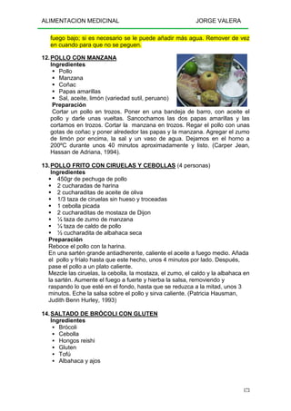ALIMENTACION MEDICINAL JORGE VALERA
173
fuego bajo; si es necesario se le puede añadir más agua. Remover de vez
en cuando para que no se peguen.
12.POLLO CON MANZANA
Ingredientes
Pollo
Manzana
Coñac
Papas amarillas
Sal, aceite, limón (variedad sutil, peruano)
Preparación
Cortar un pollo en trozos. Poner en una bandeja de barro, con aceite el
pollo y darle unas vueltas. Sancochamos las dos papas amarillas y las
cortamos en trozos. Cortar la manzana en trozos. Regar el pollo con unas
gotas de coñac y poner alrededor las papas y la manzana. Agregar el zumo
de limón por encima, la sal y un vaso de agua. Dejamos en el horno a
200ºC durante unos 40 minutos aproximadamente y listo. (Carper Jean,
Hassan de Adriana, 1994).
13.POLLO FRITO CON CIRUELAS Y CEBOLLAS (4 personas)
Ingredientes
450gr de pechuga de pollo
2 cucharadas de harina
2 cucharaditas de aceite de oliva
1/3 taza de ciruelas sin hueso y troceadas
1 cebolla picada
2 cucharaditas de mostaza de Dijon
¼ taza de zumo de manzana
¼ taza de caldo de pollo
½ cucharadita de albahaca seca
Preparación
Reboce el pollo con la harina.
En una sartén grande antiadherente, caliente el aceite a fuego medio. Añada
el pollo y fríalo hasta que este hecho, unos 4 minutos por lado. Después,
pase el pollo a un plato caliente.
Mezcle las ciruelas, la cebolla, la mostaza, el zumo, el caldo y la albahaca en
la sartén. Aumente el fuego a fuerte y hierba la salsa, removiendo y
raspando lo que esté en el fondo, hasta que se reduzca a la mitad, unos 3
minutos. Eche la salsa sobre el pollo y sirva caliente. (Patricia Hausman,
Judith Benn Hurley, 1993)
14.SALTADO DE BRÓCOLI CON GLUTEN
Ingredientes
Brócoli
Cebolla
Hongos reishi
Gluten
Tofú
Albahaca y ajos
 