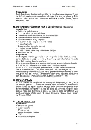 ALIMENTACION MEDICINAL JORGE VALERA
174
Preparación
Freír dos dientes de ajo rosado molido y la cebolla cortada. Agregar ½ taza
de brócoli previamente sancochado al vapor, los hongos, gluten y Tofú.
Mezclar todo. Añadir una ramita de albahaca (Cherie Calbom, Keane
Maureen, 1999).
15.SALTEADO DE POLLO CON KION Y MELOCOTONES (4 persona)
Ingredientes
300 gr de pollo troceado
2 cucharaditas de zumo de limón
½ cucharadita de semillas de hinojo machucado
½ cucharadita de comino machacados
½ cucharadita de curry en polvo
1 cucharada de perejil o coriandro picado
1 cebolla picada
2 cucharaditas de aceite de maíz
1 rodaja de raíz de kion
3 melocotones, pelados y cortados en rodajas
Pistachos sin sal
Preparación
Corte el pollo en tiritas y póngalo en un bol que no sea de metal. Añada el
zumo de limón, el hinojo, el comino, el curry, el perejil y la chalota y mezcle
bien. Deje marinar durante una hora.
En una cazuela china o una sartén antiadherente grande, caliente el aceite
y la raíz de kion a fuego medio fuerte hasta que este fragante.
Retire el kion y añada el pollo y la marinada. Sofría a fuego fuerte hasta
que el pollo este casi cocido, unos 4 minutos. Después agregue los
melocotones y continúe la cocción hasta que la fruta este caliente y el pollo
frito, poco mas de 1 minuto. Sirva caliente sobre arroz o pasta y espolvoree
con los pistachos (Patricia Hausman, Judith Benn Hurley, 1993)
16.SOPA DE CEBADA
En una olla derretir 100 gramos de mantequilla, luego agregar 100 gramos
de cebada perlada. Cuando la cebada haya absorbido la mantequilla,
añadir ½ litro de agua y cocinar a fuego lento; y cuando los granos estén
bien hinchados, incorporar 1 ½ litro de caldo de verduras, después dejar
cocinar hasta que disminuya el caldo. Al final, se pasa por el tamiz, y al
puré obtenido se añade caldo y 2 yemas de huevo. (Carper Jean, Hassan
de Adriana, 1994)
17.TORTILLA DE ALGAS
Ingredientes
Huevos de gallina
Ajos y cebolla
Pimiento rojo
Algas remojadas y pasas
Tolú.
Albahaca y orégano
 