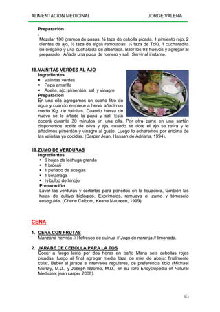 ALIMENTACION MEDICINAL JORGE VALERA
175
Preparación
.
Mezclar 100 gramos de pasas, ½ taza de cebolla picada, 1 pimiento rojo, 2
dientes de ajo, ½ taza de algas remojadas, ¼ taza de Tolú, 1 cucharadita
de orégano y una cucharada de albahaca. Batir los 03 huevos y agregar al
preparado. Añadir una pizca de romero y sal. Servir al instante.
18.VAINITAS VERDES AL AJO
Ingredientes
Vainitas verdes
Papa amarilla
Aceite, ajo, pimentón, sal y vinagre
Preparación
En una olla agregamos un cuarto litro de
agua y cuando empiece a hervir añadimos
medio Kg. de vainitas. Cuando hierva de
nuevo se le añade la papa y sal. Esto
cocerá durante 30 minutos en una olla. Por otra parte en una sartén
disponemos aceite de oliva y ajo, cuando se dore el ajo se retira y le
añadimos pimentón y vinagre al gusto. Luego lo echaremos por encima de
las vainitas ya cocidas. (Carper Jean, Hassan de Adriana, 1994).
19.ZUMO DE VERDURAS
Ingredientes
6 hojas de lechuga grande
1 brócoli
1 puñado de acelgas
1 betarraga
½ bulbo de hinojo
Preparación
Lavar las verduras y cortarlas para ponerlos en la licuadora, también las
hojas de cultivo biológico. Exprímalos, remueva el zumo y tómeselo
enseguida. (Cherie Calbom, Keane Maureen, 1999).
CENA
1. CENA CON FRUTAS
Manzana hervida // Refresco de quinua // Jugo de naranja // limonada.
2. JARABE DE CEBOLLA PARA LA TOS
Cocer a fuego lento por dos horas en baño Maria seis cebollas rojas
picadas, luego al final agregar media taza de miel de abeja; finalmente
colar. Beber el jarabe a intervalos regulares, de preferencia tibio (Michael
Murray, M.D., y Joseph Izzorno, M.D., en su libro Encyclopedia of Natural
Medicine; jean carper 2008).
 