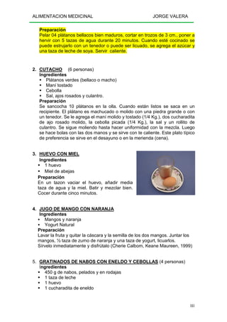 ALIMENTACION MEDICINAL JORGE VALERA
181
Preparación
Pelar 04 plátanos bellacos bien maduros, cortar en trozos de 3 cm., poner a
hervir con 5 tazas de agua durante 20 minutos. Cuando esté cocinado se
puede estrujarlo con un tenedor o puede ser licuado, se agrega el azúcar y
una taza de leche de soya. Servir caliente.
2. CUTACHO (6 personas)
Ingredientes
Plátanos verdes (bellaco o macho)
Maní tostado
Cebolla
Sal, ajos rosados y culantro.
Preparación
Se sancocha 10 plátanos en la olla. Cuando están listos se saca en un
recipiente. El plátano es machucado o molido con una piedra grande o con
un tenedor. Se le agrega el maní molido y tostado (1/4 Kg.), dos cucharadita
de ajo rosado molido, la cebolla picada (1/4 Kg.), la sal y un rollito de
culantro. Se sigue moliendo hasta hacer uniformidad con la mezcla. Luego
se hace bolas con las dos manos y se sirve con te caliente. Este plato típico
de preferencia se sirve en el desayuno o en la merienda (cena).
3. HUEVO CON MIEL
Ingredientes
1 huevo
Miel de abejas
Preparación
En un tazon vaciar el huevo, añadir media
taza de agua y la miel. Batir y mezclar bien.
Cocer durante cinco minutos.
4. JUGO DE MANGO CON NARANJA
Ingredientes
Mangos y naranja
Yogurt Natural
Preparación
Lavar la fruta y quitar la cáscara y la semilla de los dos mangos. Juntar los
mangos, ½ taza de zumo de naranja y una taza de yogurt, licuarlos.
Sírvelo inmediatamente y disfrútalo (Cherie Calbom, Keane Maureen, 1999)
5. GRATINADOS DE NABOS CON ENELDO Y CEBOLLAS (4 personas)
Ingredientes
450 g de nabos, pelados y en rodajas
1 taza de leche
1 huevo
1 cucharadita de eneldo
 