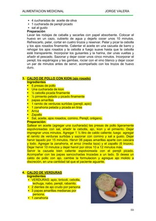 ALIMENTACION MEDICINAL JORGE VALERA
184
4 cucharadas de aceite de oliva
1 cucharada de perejil picado
sal al gusto
Preparación
Lavar las rodajas de caballa y secarlas con papel absorbente. Colocar el
huevo en un cazo, cubierto de agua y dejarlo cocer unos 10 minutos.
Refrescarlo, pelar, cortar en cuatro trozos y reservar. Pelar y picar la cebolla
y los ajos rosados finamente. Calentar el aceite en una cazuela de barro y
rehogar los ajos rosados y la cebolla a fuego suave hasta que la cebolla
esté transparente. Incorporar los guisantes y la harina, dar unas vueltas y
añadir el pescado. Sazonar y dejar cocer unos cinco minutos. Incorporar el
perejil, los espárragos y las gambas, rociar con el vino blanco y dejar cocer
un par de minutos antes de servir, acompañado con los trozos de huevo
duro.
3. CALDO DE POLLO CON KION (ajo rosado)
Ingredientes
6 presas de pollo
Una cucharada de kion
½ cebolla picada finamente
½ pimiento pelado y picado finamente
papas amarillas
1 ramito de verduras surtidas (perejil, apio)
1 zanahoria pelada y picada en tiras
Arroz
Zapallo
Sal, aceite, ajos rosados, comino, Perejil, orégano.
Preparación:
Saltear en aceite (agregar una cucharada) las presas de pollo ligeramente
espolvoreadas con sal, añadir la cebolla, ajo, kion y el pimiento. Dejar
impregnar unos minutos. Agregar 1 ½ litro de caldo caliente; luego agregar
el ramito de verduras surtidas y sazonar con comino y sal a gusto. Dejar
hervir tapado por 15 minutos. Hervir 06 papas amarillas aparte con cascara
y todo. Agregar la zanahoria, el arroz (media taza) y el zapallo (6 trozos).
Dejar hervir 10 minutos y dejar hervir por otros 10 a 12 minutos más.
Servir la cazuela bien caliente espolvoreada con el perejil picado.
Acompañar con las papas sancochadas trozadas a un lado. Si desea un
caldo de pollo con ajo, cambie la formulacion y agregue ajo molido a
discreción, en una cantidad tal que el paciente aguante.
4. CALDO DE VERDURAS
Ingredientes
VERDURAS: apio, brócoli, cebolla,
lechuga, nabo, perejil, rabanito.
2 dientes de ajo crudo por persona
3 papas amarillas medianas por
persona.
1 zanahoria
 