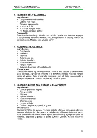 ALIMENTACION MEDICINAL JORGE VALERA
186
7. GUISO DE COL Y ZANAHORIA
Ingredientes
Col (preferible de Bruselas)
Cebolla roja y ajo.
Tomates y zanahoria.
½ taza de Tofú
½ taza de hongos reishi
(Si desea, agregue gallina)
Preparación
Freír dos dientes de ajo rosado, una cebolla rayada, dos tomates. Agregar
la col (2 tazas), zanahoria rallada, Tofú, hongos reishi al vapor y ramitas de
salvia al gusto. Mezclar bien y luego servir.
8. GUISO DE FREJOL VERDE
Ingredientes
Frejol verde
1 cebolla
1 tomate
2 dientes de ajo
1 pimiento rallado
1 zanahoria rallada
Hongos reishi
Culantro, Espinaca y Perejil al gusto
Preparación
Sancochar medio Kg. de frejol verde. Freír el ajo, cebolla y tomate como
para aderezo. Agregar el pimiento y la zanahoria rallada más los hongos
reishi al vapor. Este preparado mezclarlo con el frejol sancochado y
agregar un poco de culantro, espinaca y perejil al gusto.
9. GUISO DE QUINUA CON SHITAKE Y CHAMPIÑONES
Ingredientes
Quinua (preferible negra)
Ajos y cebolla
1 tomate
1 pimiento rallado
1 zanahoria rallada
Champiñones
Hongos shitake
Culantro, espinaca y perejil al gusto
Preparación
Sancochar ½ kilo de quinua. Freír ajo, cebolla y tomate como para aderezo.
Agregar el pimiento y la zanahoria rallada más el hongo shitake al vapor.
Este preparado mezclarlo con el frijolito sancochado y agregar un poco de
culantro, espinaca y perejil al gusto (Cherie Calbom, Keane Maureen,
1999)
 