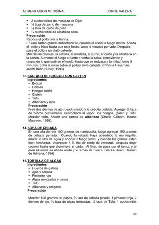 ALIMENTACION MEDICINAL JORGE VALERA
188
2 cucharaditas de mostaza de Dijon
¼ taza de zumo de manzana
¼ taza de caldo de pollo
½ cucharadita de albahaca seca
Preparación
Reboce el pollo con la harina.
En una sartén grande antiadherente, caliente el aceite a fuego medio. Añada
el pollo y fríalo hasta que este hecho, unos 4 minutos por lado. Después,
pase el pollo a un plato caliente.
Mezcle las ciruelas, la cebolla, la mostaza, el zumo, el caldo y la albahaca en
la sartén. Aumente el fuego a fuerte y hierba la salsa, removiendo y
raspando lo que esté en el fondo, hasta que se reduzca a la mitad, unos 3
minutos. Eche la salsa sobre el pollo y sirva caliente. (Patricia Hausman,
Judith Benn Hurley, 1993)
13.SALTADO DE BRÓCOLI CON GLUTEN
Ingredientes
Brócoli
Cebolla
Hongos reishi
Gluten
Tofú
Albahaca y ajos
Preparación
Freír dos dientes de ajo rosado molido y la cebolla cortada. Agregar ½ taza
de brócoli previamente sancochado al vapor, los hongos, gluten y Tofú.
Mezclar todo. Añadir una ramita de albahaca (Cherie Calbom, Keane
Maureen, 1999).
14.SOPA DE CEBADA
En una olla derretir 100 gramos de mantequilla, luego agregar 100 gramos
de cebada perlada. Cuando la cebada haya absorbido la mantequilla,
añadir ½ litro de agua y cocinar a fuego lento; y cuando los granos estén
bien hinchados, incorporar 1 ½ litro de caldo de verduras, después dejar
cocinar hasta que disminuya el caldo. Al final, se pasa por el tamiz, y al
puré obtenido se añade caldo y 2 yemas de huevo. (Carper Jean, Hassan
de Adriana, 1994)
15.TORTILLA DE ALGAS
Ingredientes
Huevos de gallina
Ajos y cebolla
Pimiento rojo
Algas remojadas y pasas
Tolú.
Albahaca y orégano
Preparación
.
Mezclar 100 gramos de pasas, ½ taza de cebolla picada, 1 pimiento rojo, 2
dientes de ajo, ½ taza de algas remojadas, ¼ taza de Tolú, 1 cucharadita
 