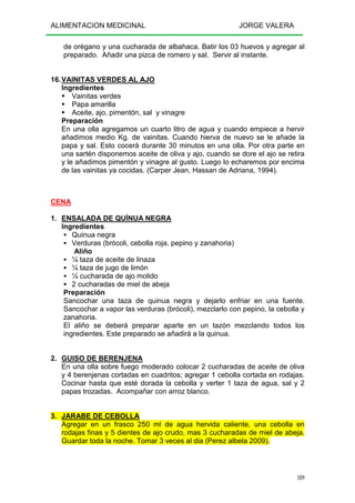 ALIMENTACION MEDICINAL JORGE VALERA
189
de orégano y una cucharada de albahaca. Batir los 03 huevos y agregar al
preparado. Añadir una pizca de romero y sal. Servir al instante.
16.VAINITAS VERDES AL AJO
Ingredientes
Vainitas verdes
Papa amarilla
Aceite, ajo, pimentón, sal y vinagre
Preparación
En una olla agregamos un cuarto litro de agua y cuando empiece a hervir
añadimos medio Kg. de vainitas. Cuando hierva de nuevo se le añade la
papa y sal. Esto cocerá durante 30 minutos en una olla. Por otra parte en
una sartén disponemos aceite de oliva y ajo, cuando se dore el ajo se retira
y le añadimos pimentón y vinagre al gusto. Luego lo echaremos por encima
de las vainitas ya cocidas. (Carper Jean, Hassan de Adriana, 1994).
CENA
1. ENSALADA DE QUÍNUA NEGRA
Ingredientes
Quinua negra
Verduras (brócoli, cebolla roja, pepino y zanahoria)
Aliño
¼ taza de aceite de linaza
¼ taza de jugo de limón
¼ cucharada de ajo molido
2 cucharadas de miel de abeja
Preparación
Sancochar una taza de quinua negra y dejarlo enfriar en una fuente.
Sancochar a vapor las verduras (brócoli), mezclarlo con pepino, la cebolla y
zanahoria.
El aliño se deberá preparar aparte en un tazón mezclando todos los
ingredientes. Este preparado se añadirá a la quinua.
2. GUISO DE BERENJENA
En una olla sobre fuego moderado colocar 2 cucharadas de aceite de oliva
y 4 berenjenas cortadas en cuadritos; agregar 1 cebolla cortada en rodajas.
Cocinar hasta que esté dorada la cebolla y verter 1 taza de agua, sal y 2
papas trozadas. Acompañar con arroz blanco.
3. JARABE DE CEBOLLA
Agregar en un frasco 250 ml de agua hervida caliente, una cebolla en
rodajas finas y 5 dientes de ajo crudo, mas 3 cucharadas de miel de abeja.
Guardar toda la noche. Tomar 3 veces al dia (Perez albela 2009).
 
