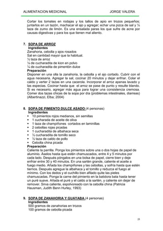 ALIMENTACION MEDICINAL JORGE VALERA
19
Cortar los tomates en rodajas y los tallos de apio en trozos pequeños;
juntarlos en un tazón, machacar el ajo y agregar; echar una pizca de sal y ¼
taza de zumo de limón. Es una ensalada paras los que sufre de acne por
causas digestivas y para los que tienen mal aliento.
7. SOPA DE ARROZ
Ingredientes
Zanahoria, cebolla y ajos rosados
Sal en cantidad mayor que la habitual.
½ taza de arroz
¼ de cucharadita de kion en polvo
¼ de cucharadita de pimentón dulce
Preparación
Disponer en una olla la zanahoria, la cebolla y el ajo cortado. Cubrir con el
agua necesaria. Agregar la sal, cocinar 20 minutos y dejar enfriar. Colar el
caldo y verter 2 tazas en una cacerola. Incorporar el arroz apenas lavado y
las especias. Cocinar hasta que el arroz se pase de punto y resulte blando.
Si es necesario, agregar más agua para lograr una consistencia cremosa.
Comer dos tazas chicas de la sopa por día (problemas intestinales, diarreas)
(Albertinazzi, Elba; 2004)
8. SOPA DE PIMIENTO DULCE ASADO (4 personas)
Ingredientes
10 pimientos rojos medianos, sin semillas
1 cucharada de aceite de oliva
1 taza de champiñones cortados en laminillas
2 cebollas rojas picadas
1 cucharadita de albahaca seca
½ cucharadita de tomillo seco
½ taza de caldo de pollo
Cebolla china picada
Preparación
Caliente la parrilla. Ponga los pimientos sobre una o dos hojas de papel de
aluminio. Áselos hasta que estén chamuscados, entre 4 y 5 minutos por
cada lado. Después póngalos en una bolsa de papel, cierre bien y deje
enfriar entre 30 y 40 minutos. En una sartén grande, caliente el aceite a
fuego medio. Añada los champiñones y las cebollas, y sofría hasta que estén
tiernos. Después agregue la albahaca y el tomillo y reduzca el fuego al
mínimo. Con los dedos y el cuchillo bien afilado quite las pieles
chamuscadas. Ponga la carne del pimiento en la batidora bata hasta tener
un puré suave. Añada el puré y el caldo a la sartén, y caliente sin dejar de
remover. Sirva caliente, espolvoreado con la cebolla china (Patricia
Hausman, Judith Benn Hurley, 1993)
9. SOPA DE ZANAHORIA Y GUAYABA (4 personas)
Ingredientes
500 gramos de zanahorias en trozos
100 gramos de cebolla picada
 