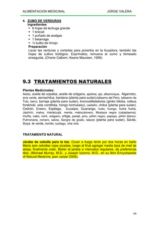 ALIMENTACION MEDICINAL JORGE VALERA
190
4. ZUMO DE VERDURAS
Ingredientes
6 hojas de lechuga grande
1 brócoli
1 puñado de acelgas
1 betarraga
½ bulbo de hinojo
Preparación
Lavar las verduras y cortarlas para ponerlos en la licuadora, también las
hojas de cultivo biológico. Exprímalos, remueva el zumo y tómeselo
enseguida. (Cherie Calbom, Keane Maureen, 1999).
9.3 TRATAMIENTOS NATURALES
Plantas Medicinales:
Abeto, aceite de copaiba, aceite de orégano, ajedrea, ajo, albaricoque, Algarrobo,
anís verde, asmachilca, bardana (planta para sudar),bálsamo del Perú, bálsamo de
Tolú, berro, borraja (planta para sudar), broncodilatadores (ginko biloba, coleus
forskholii, sida cordifolia, hongo tochukaso), castaño, chilca (planta para sudar),
Cedrón, Enebro, Espliego, Eucalipto, Guarango, huito, huingo, huira huira,
Jazmín, malva, maracuyá, menta, melocotonero, Mostaza negra (cataplasma),
muña, nabo, noni, orégano, ortiga, perejil, pino, piñón negro, papaya, piñón blanco,
Pulmonaria, romero, salvia, Sangre de grado, sauco (planta para sudar), Sávila,
Soya, te verde, tomillo, tusílago, vira vira.
TRATAMIENTO NATURAL
Jarabe de cebolla para la tos. Cocer a fuego lento por dos horas en baño
Maria seis cebollas rojas picadas, luego al final agregar media taza de miel de
abeja; finalmente colar. Beber el jarabe a intervalos regulares, de preferencia
tibio. (Michael Murray, M.D., y Joseph Izzorno, M.D., en su libro Encyclopedia
of Natural Medicine; jean carper 2008).
 